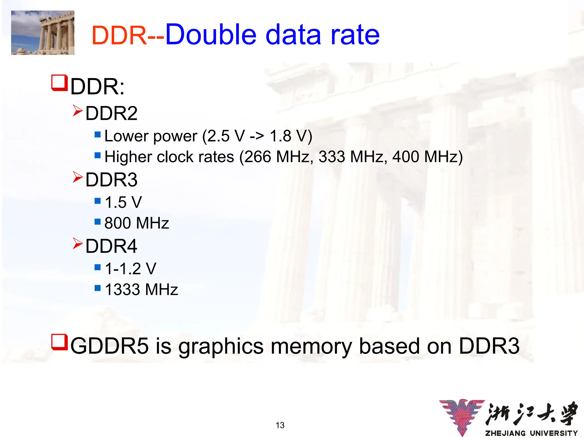13
DDR--Double data rate
DDR:
DDR2
 Lower power (2.5 V -> 1.8 V)
 Higher clock rates (266 MHz, 333 MHz, 400 MHz)
DDR3
 1.5 V
 800 MHz
DDR4
 1-1.2 V
 1333 MHz
GDDR5 is graphics memory based on DDR3
 