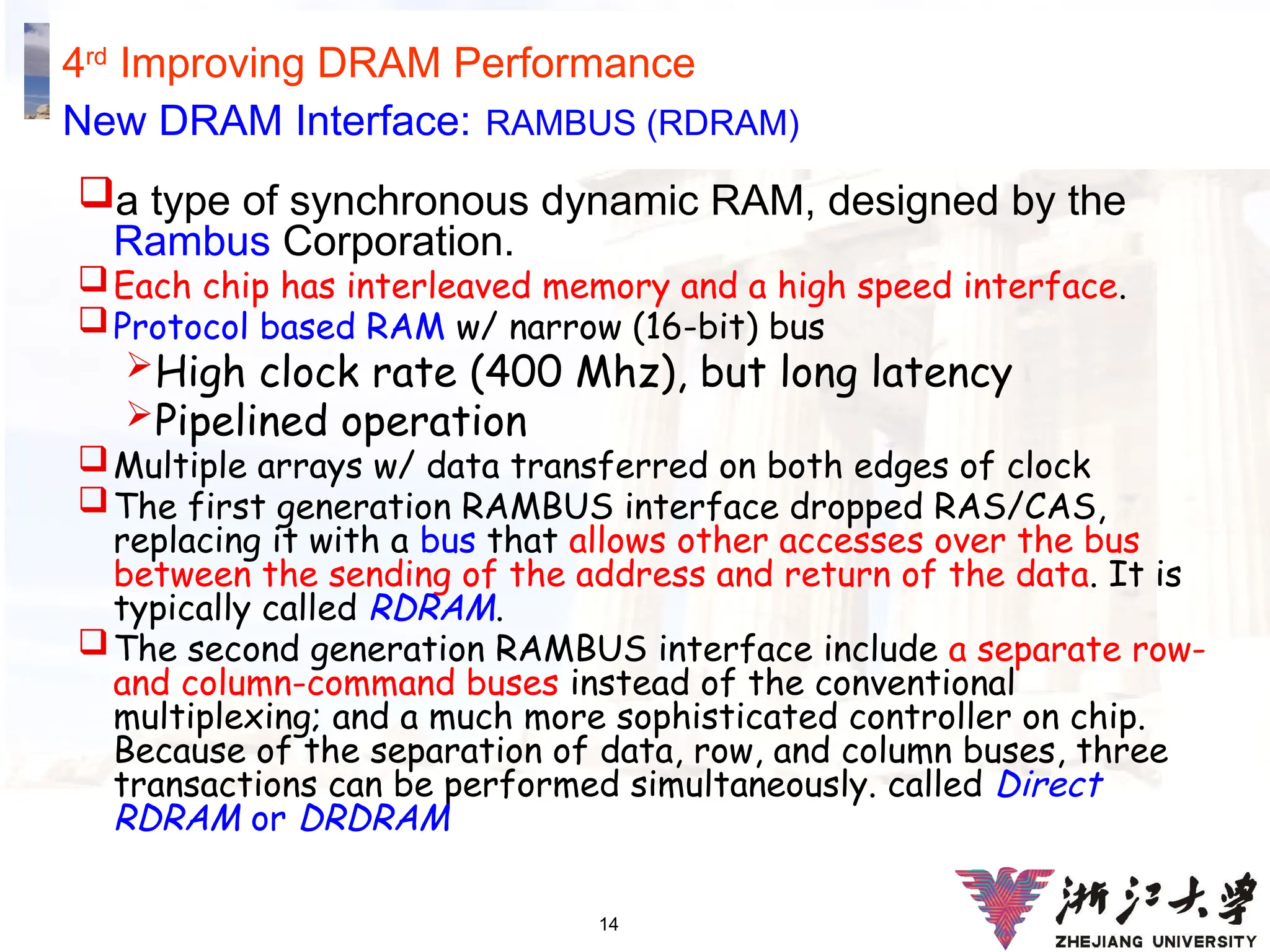 14
4rd
Improving DRAM Performance
New DRAM Interface: RAMBUS (RDRAM)
a type of synchronous dynamic RAM, designed by the
Rambus Corporation.
Each chip has interleaved memory and a high speed interface.
Protocol based RAM w/ narrow (16-bit) bus
High clock rate (400 Mhz), but long latency
Pipelined operation
Multiple arrays w/ data transferred on both edges of clock
The first generation RAMBUS interface dropped RAS/CAS,
replacing it with a bus that allows other accesses over the bus
between the sending of the address and return of the data. It is
typically called RDRAM.
The second generation RAMBUS interface include a separate row-
and column-command buses instead of the conventional
multiplexing; and a much more sophisticated controller on chip.
Because of the separation of data, row, and column buses, three
transactions can be performed simultaneously. called Direct
RDRAM or DRDRAM
 