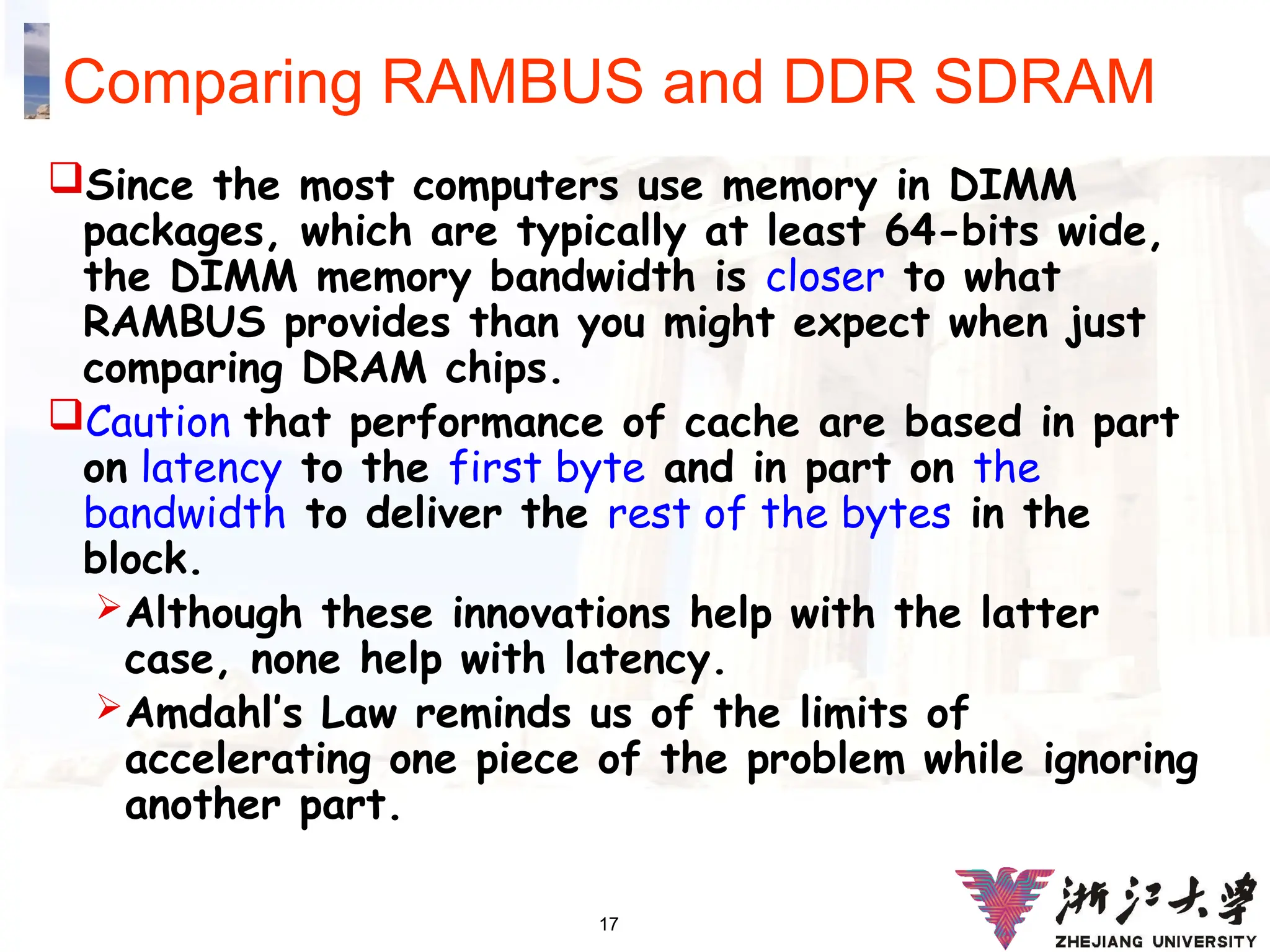 17
Comparing RAMBUS and DDR SDRAM
Since the most computers use memory in DIMM
packages, which are typically at least 64-bits wide,
the DIMM memory bandwidth is closer to what
RAMBUS provides than you might expect when just
comparing DRAM chips.
Caution that performance of cache are based in part
on latency to the first byte and in part on the
bandwidth to deliver the rest of the bytes in the
block.
Although these innovations help with the latter
case, none help with latency.
Amdahl’s Law reminds us of the limits of
accelerating one piece of the problem while ignoring
another part.
 