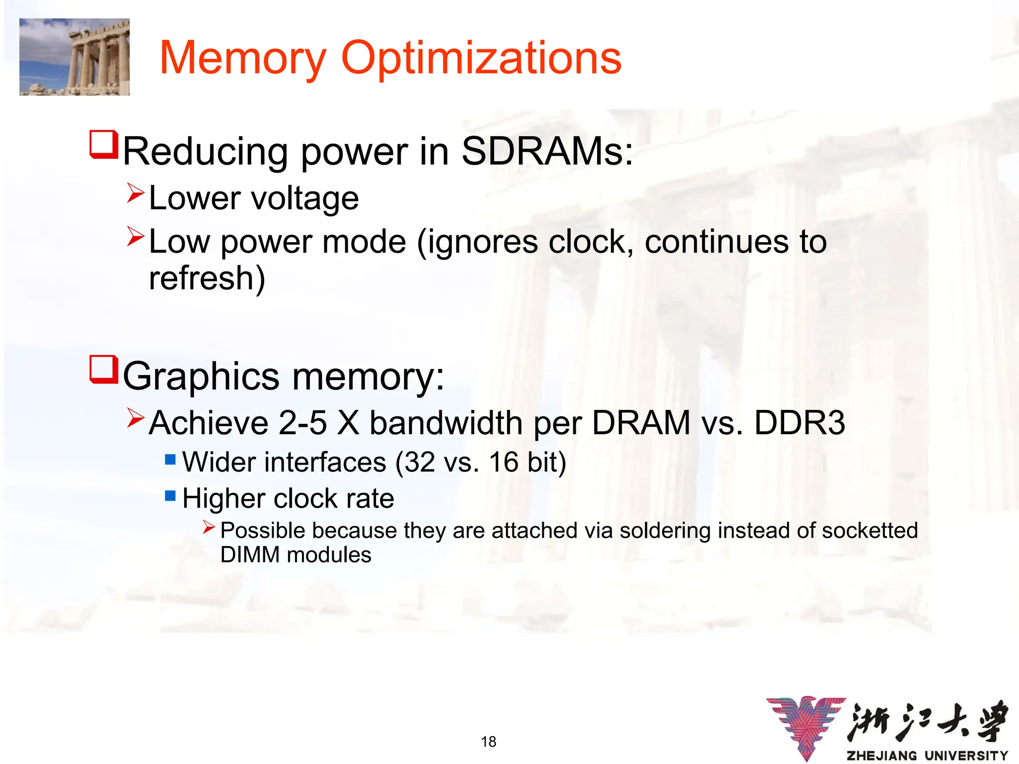 18
Memory Optimizations
Reducing power in SDRAMs:
Lower voltage
Low power mode (ignores clock, continues to
refresh)
Graphics memory:
Achieve 2-5 X bandwidth per DRAM vs. DDR3
 Wider interfaces (32 vs. 16 bit)
 Higher clock rate
Possible because they are attached via soldering instead of socketted
DIMM modules
 