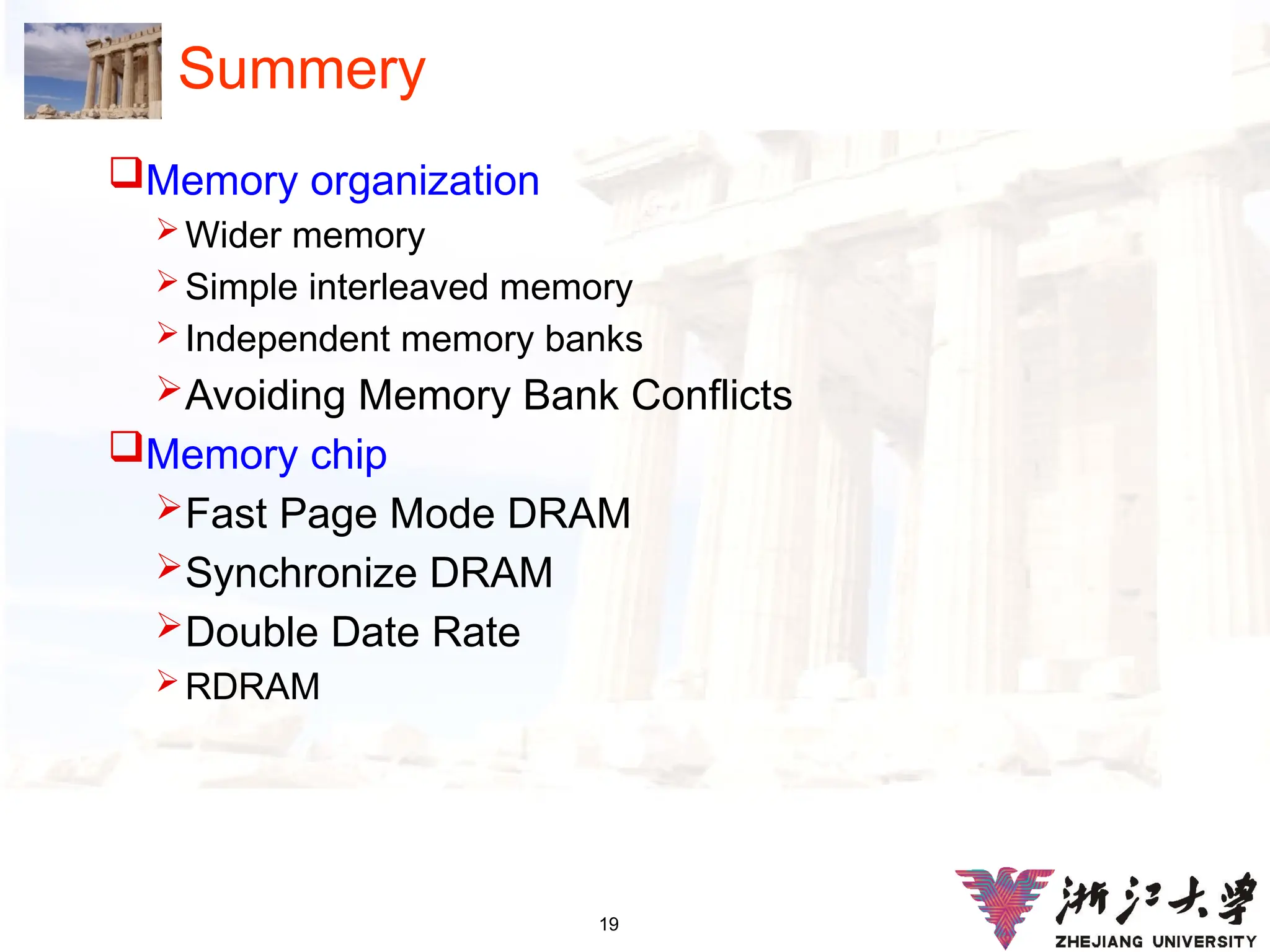 19
Summery
Memory organization
 Wider memory
 Simple interleaved memory
 Independent memory banks
Avoiding Memory Bank Conflicts
Memory chip
Fast Page Mode DRAM
Synchronize DRAM
Double Date Rate
 RDRAM
 
