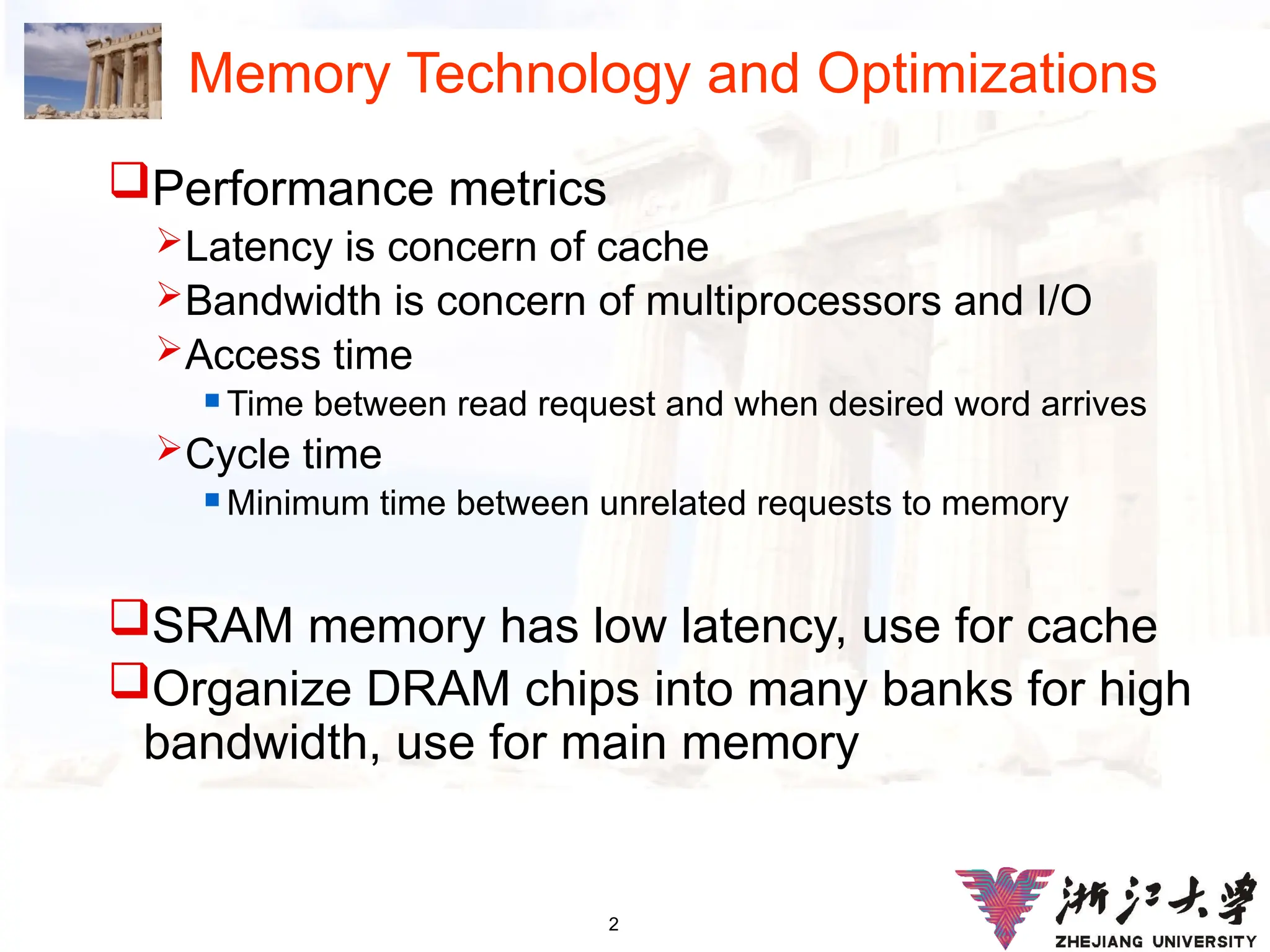 2
Memory Technology and Optimizations
Performance metrics
Latency is concern of cache
Bandwidth is concern of multiprocessors and I/O
Access time
 Time between read request and when desired word arrives
Cycle time
 Minimum time between unrelated requests to memory
SRAM memory has low latency, use for cache
Organize DRAM chips into many banks for high
bandwidth, use for main memory
 
