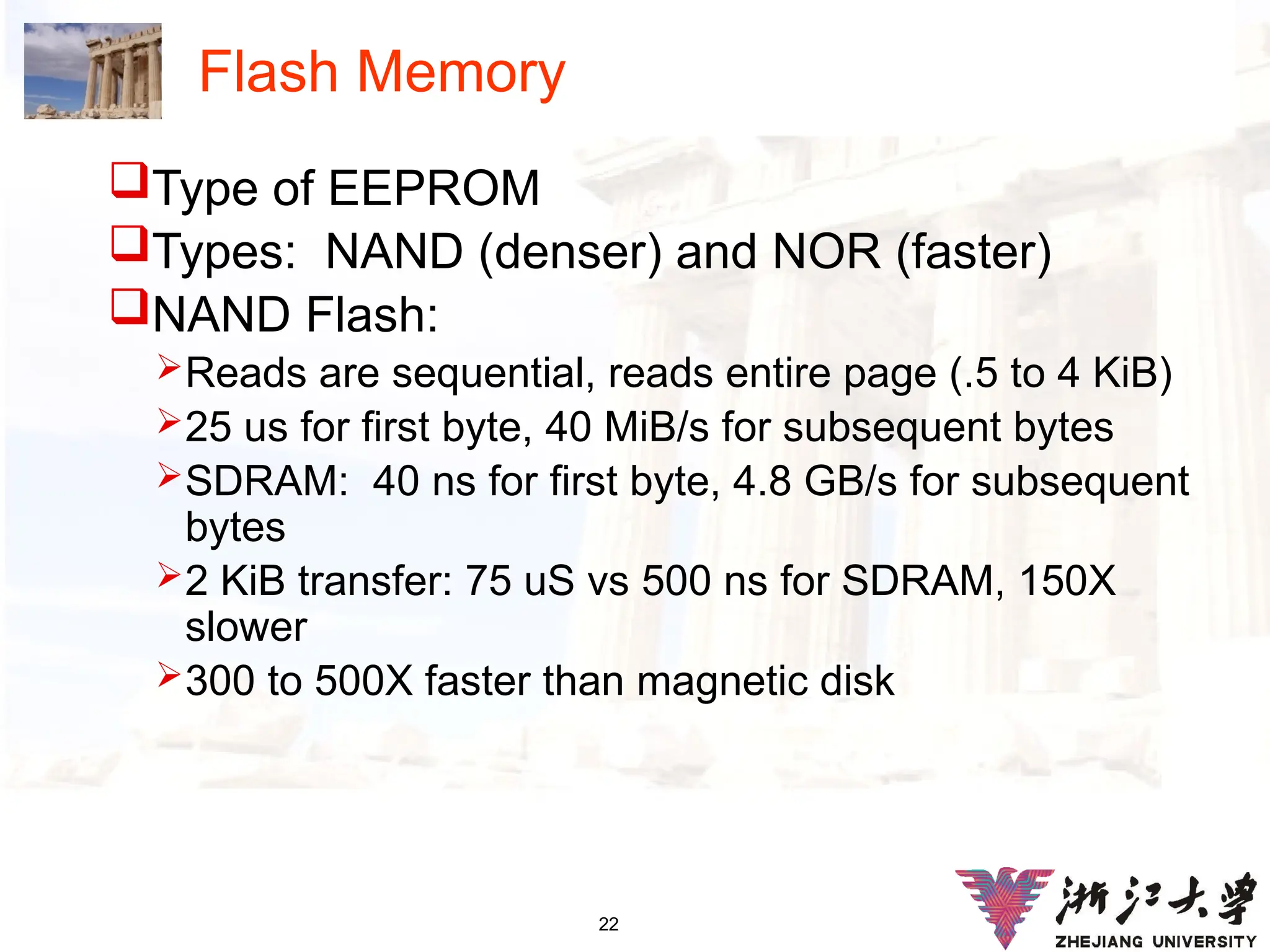 22
Flash Memory
Type of EEPROM
Types: NAND (denser) and NOR (faster)
NAND Flash:
Reads are sequential, reads entire page (.5 to 4 KiB)
25 us for first byte, 40 MiB/s for subsequent bytes
SDRAM: 40 ns for first byte, 4.8 GB/s for subsequent
bytes
2 KiB transfer: 75 uS vs 500 ns for SDRAM, 150X
slower
300 to 500X faster than magnetic disk
 