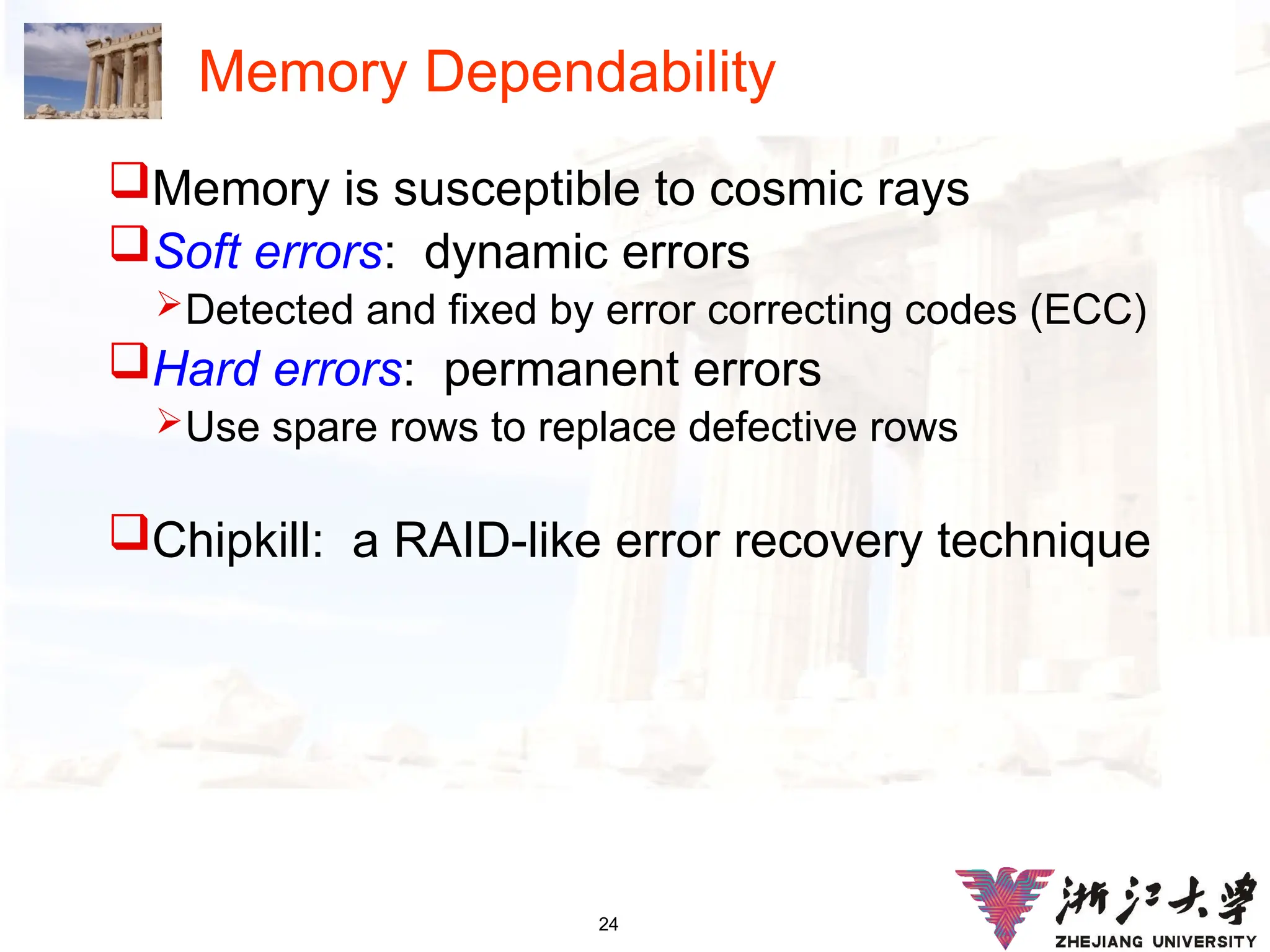 24
Memory Dependability
Memory is susceptible to cosmic rays
Soft errors: dynamic errors
Detected and fixed by error correcting codes (ECC)
Hard errors: permanent errors
Use spare rows to replace defective rows
Chipkill: a RAID-like error recovery technique
 