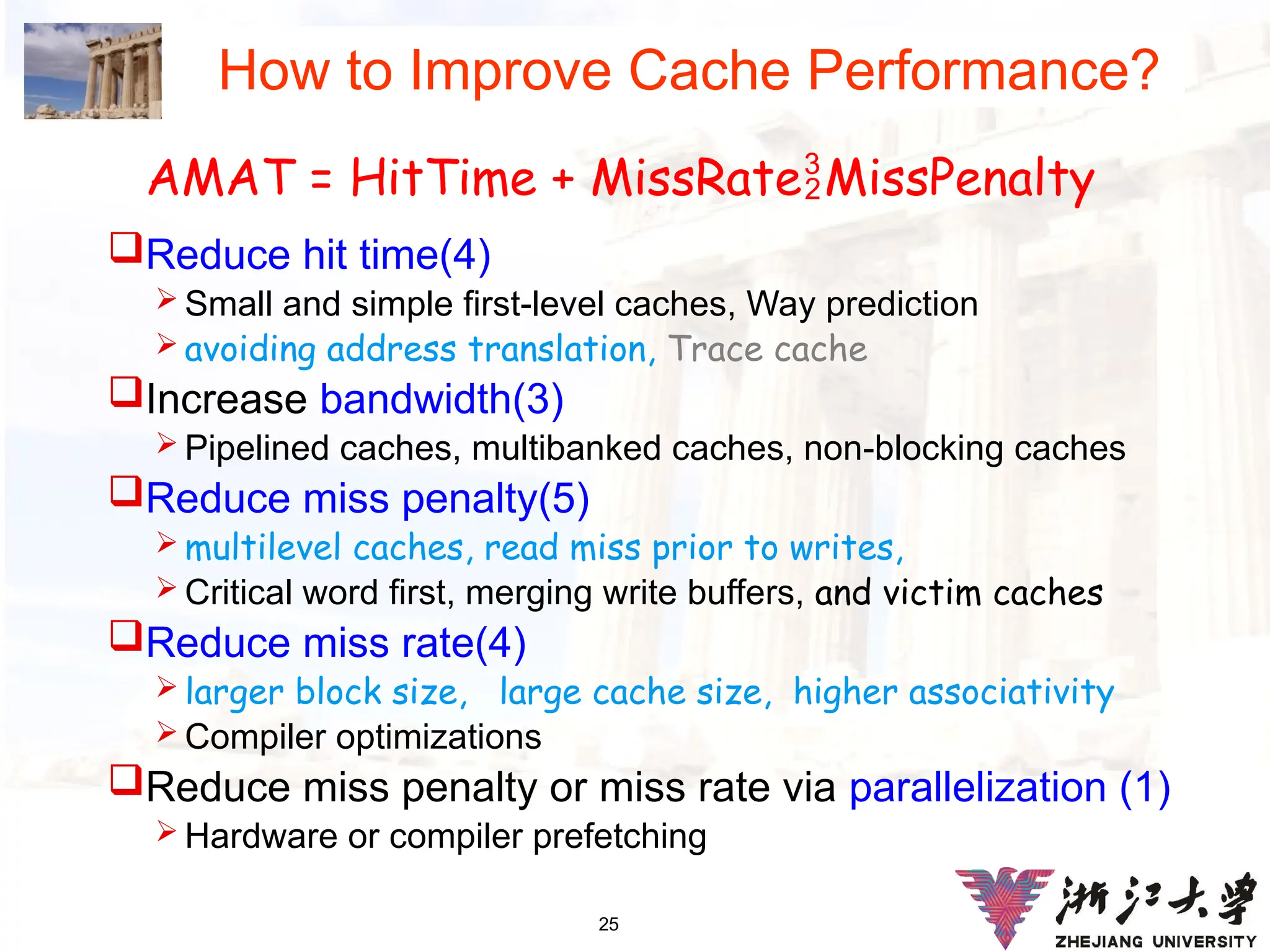 25
How to Improve Cache Performance?
Reduce hit time(4)
 Small and simple first-level caches, Way prediction
 avoiding address translation, Trace cache
Increase bandwidth(3)
 Pipelined caches, multibanked caches, non-blocking caches
Reduce miss penalty(5)
 multilevel caches, read miss prior to writes,
 Critical word first, merging write buffers, and victim caches
Reduce miss rate(4)
 larger block size, large cache size, higher associativity
 Compiler optimizations
Reduce miss penalty or miss rate via parallelization (1)
 Hardware or compiler prefetching
AMAT = HitTime + MissRateMissPenalty
 