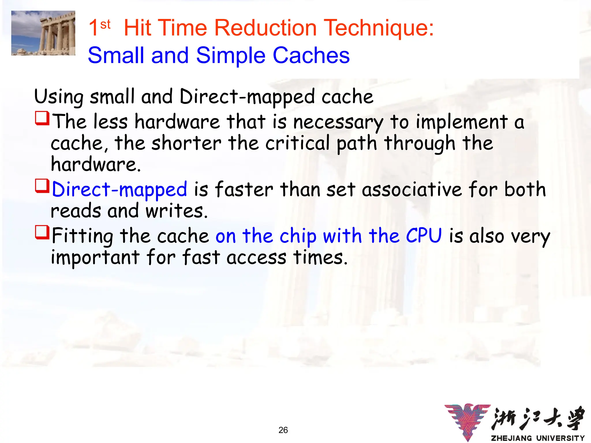 26
1st
Hit Time Reduction Technique:
Small and Simple Caches
Using small and Direct-mapped cache
The less hardware that is necessary to implement a
cache, the shorter the critical path through the
hardware.
Direct-mapped is faster than set associative for both
reads and writes.
Fitting the cache on the chip with the CPU is also very
important for fast access times.
 