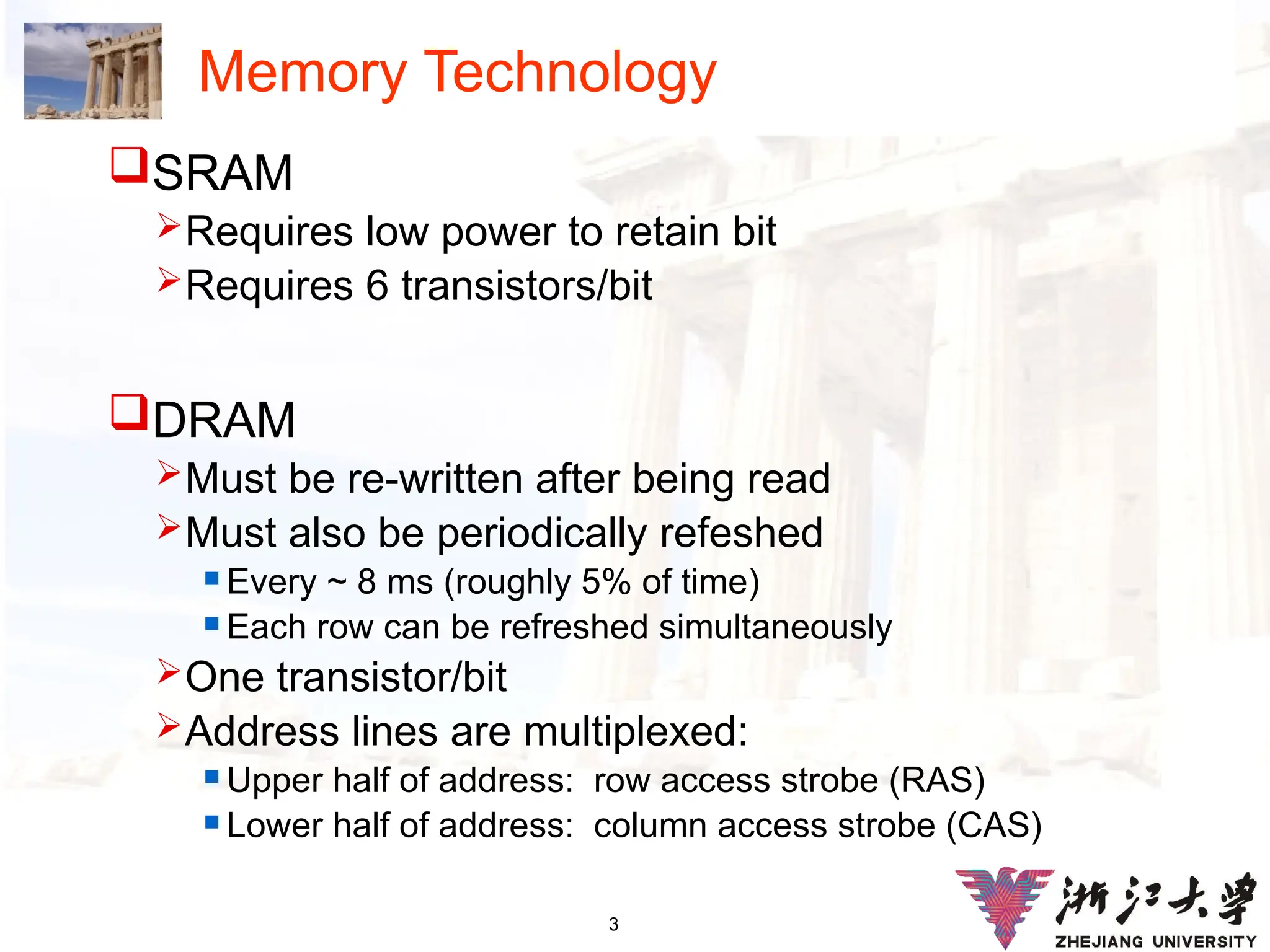 3
Memory Technology
SRAM
Requires low power to retain bit
Requires 6 transistors/bit
DRAM
Must be re-written after being read
Must also be periodically refeshed
 Every ~ 8 ms (roughly 5% of time)
 Each row can be refreshed simultaneously
One transistor/bit
Address lines are multiplexed:
 Upper half of address: row access strobe (RAS)
 Lower half of address: column access strobe (CAS)
 