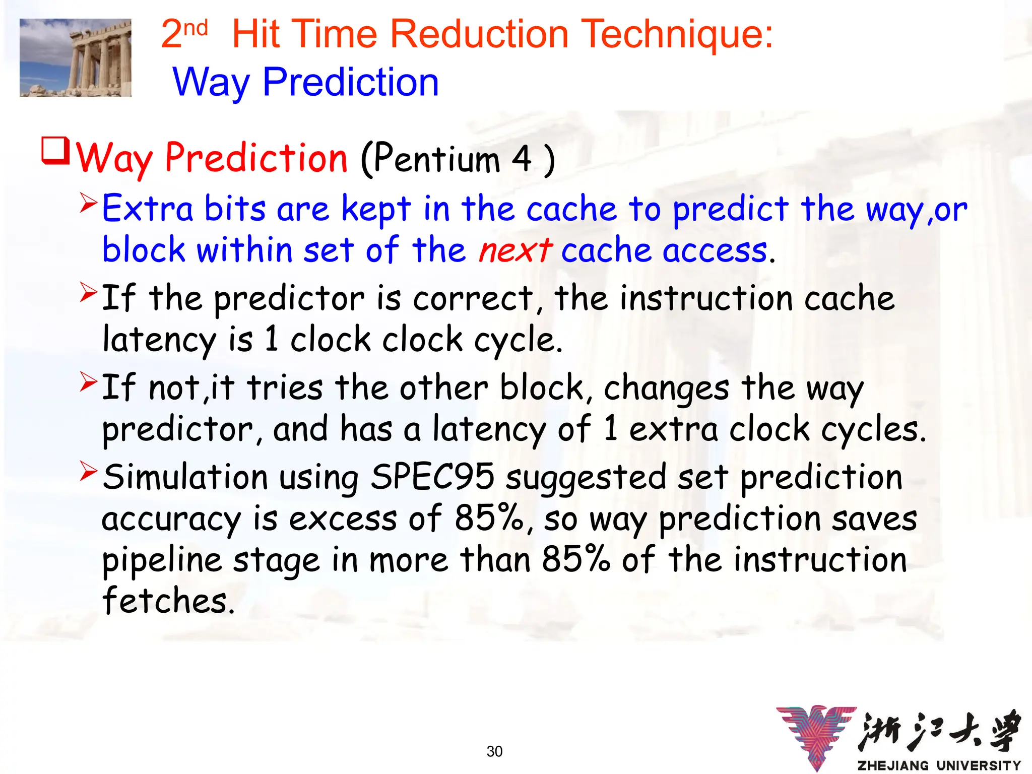 30
2nd
Hit Time Reduction Technique:
Way Prediction
Way Prediction (Pentium 4 )
Extra bits are kept in the cache to predict the way,or
block within set of the next cache access.
If the predictor is correct, the instruction cache
latency is 1 clock clock cycle.
If not,it tries the other block, changes the way
predictor, and has a latency of 1 extra clock cycles.
Simulation using SPEC95 suggested set prediction
accuracy is excess of 85%, so way prediction saves
pipeline stage in more than 85% of the instruction
fetches.
 