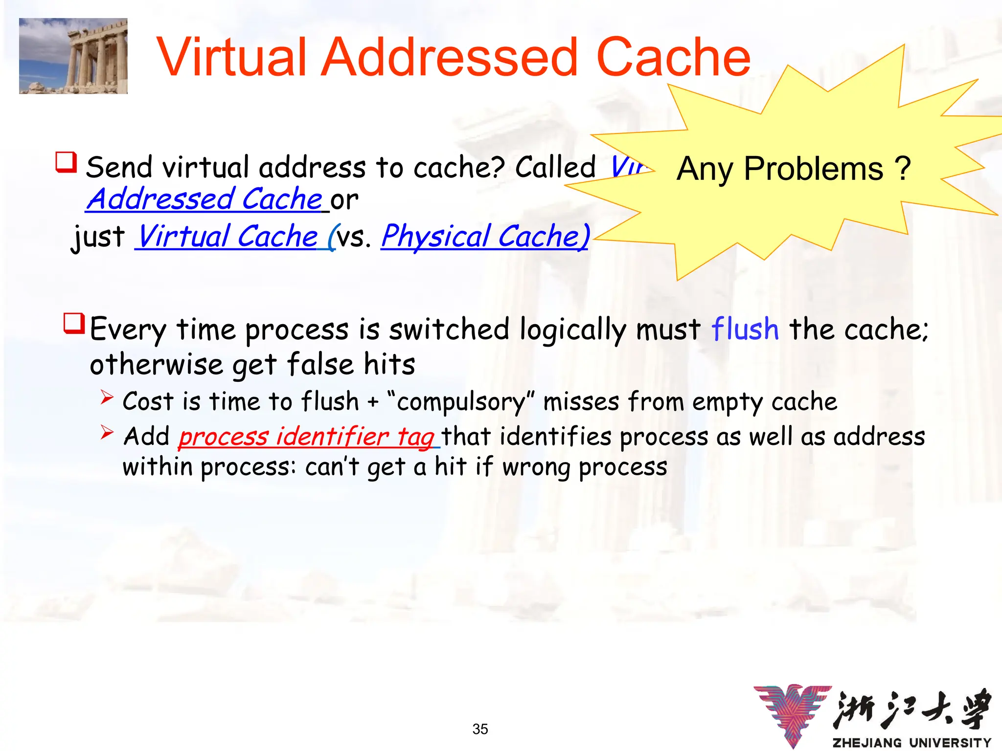 35
Virtual Addressed Cache
 Send virtual address to cache? Called Virtually
Addressed Cache or
just Virtual Cache (vs. Physical Cache)
Every time process is switched logically must flush the cache;
otherwise get false hits
 Cost is time to flush + “compulsory” misses from empty cache
 Add process identifier tag that identifies process as well as address
within process: can’t get a hit if wrong process
Any Problems ?
 