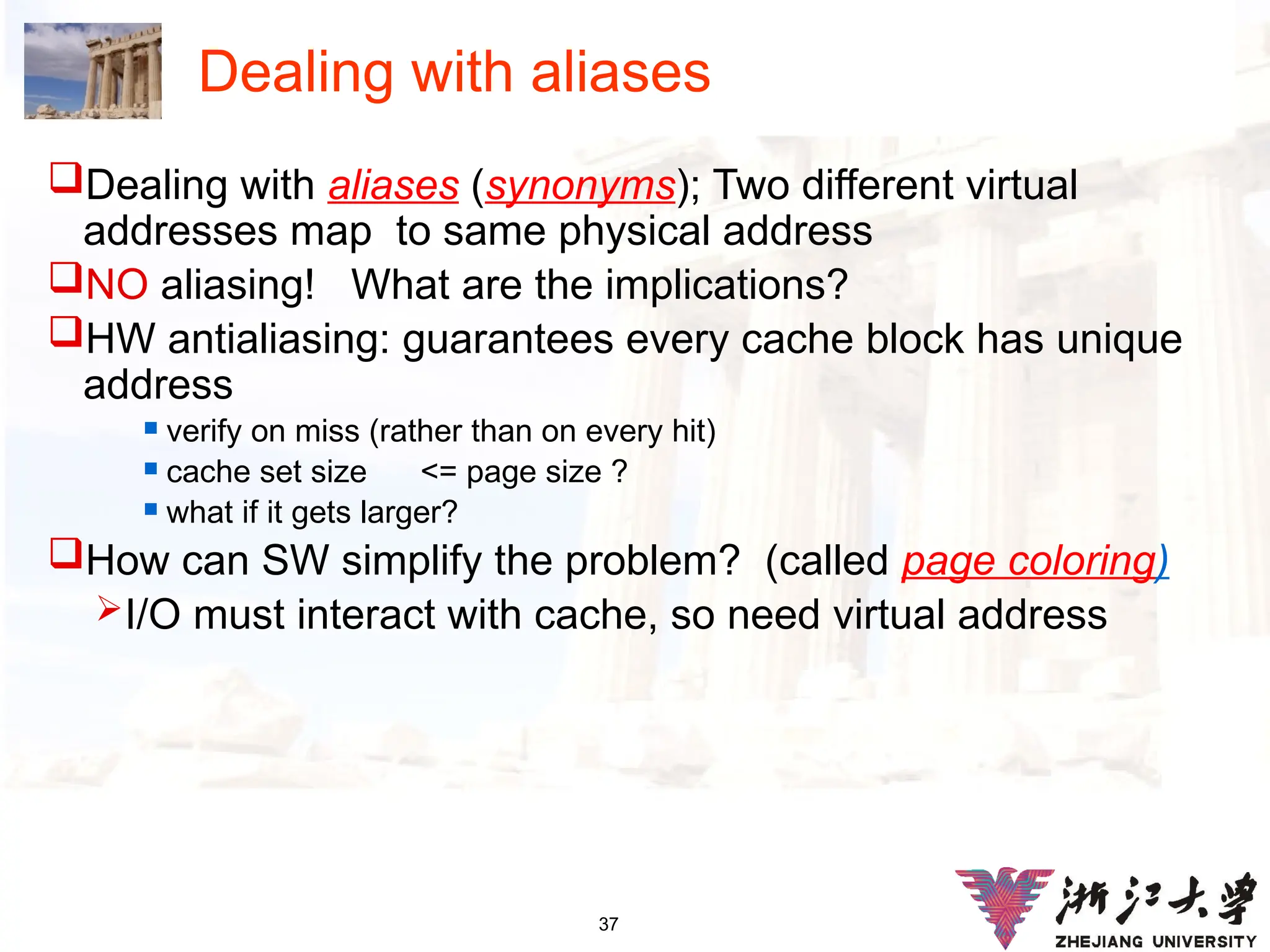 37
Dealing with aliases
Dealing with aliases (synonyms); Two different virtual
addresses map to same physical address
NO aliasing! What are the implications?
HW antialiasing: guarantees every cache block has unique
address
 verify on miss (rather than on every hit)
 cache set size <= page size ?
 what if it gets larger?
How can SW simplify the problem? (called page coloring)
I/O must interact with cache, so need virtual address
 