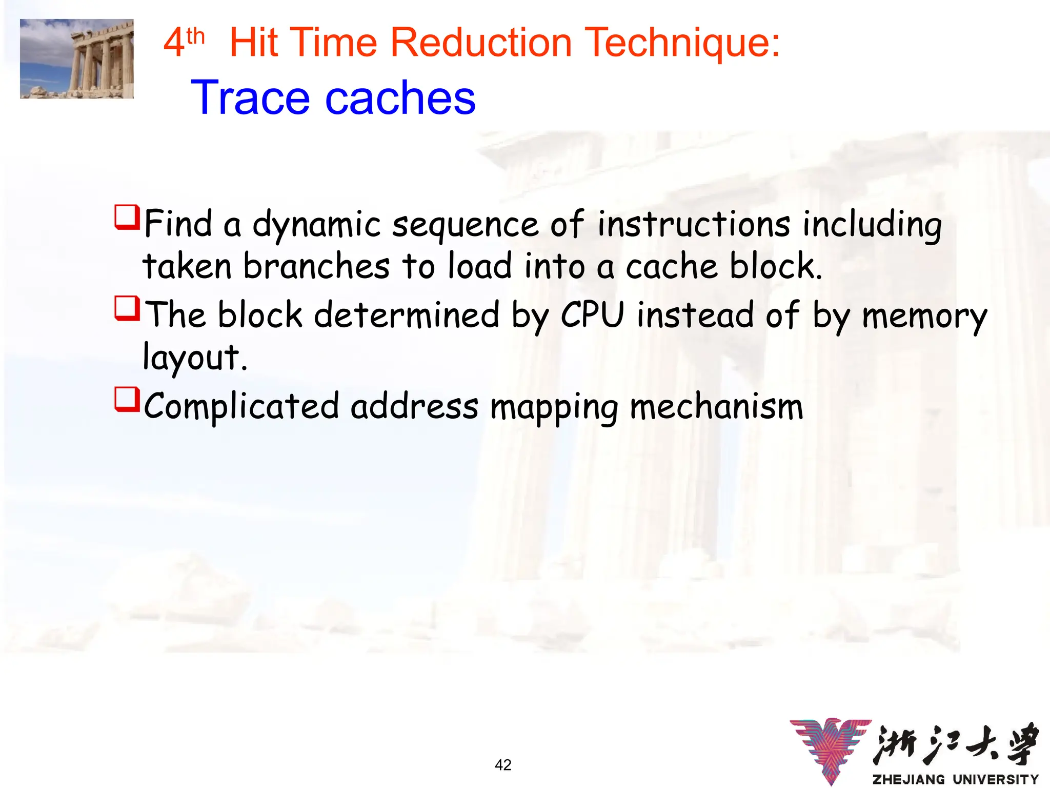 42
4th
Hit Time Reduction Technique:
Trace caches
Find a dynamic sequence of instructions including
taken branches to load into a cache block.
The block determined by CPU instead of by memory
layout.
Complicated address mapping mechanism
 