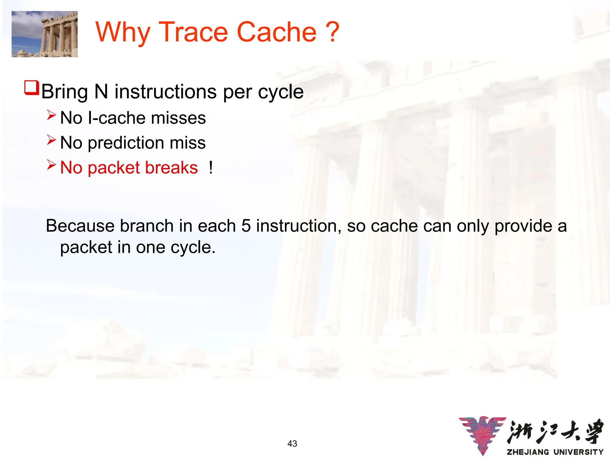43
Why Trace Cache ?
Bring N instructions per cycle
No I-cache misses
No prediction miss
No packet breaks !
Because branch in each 5 instruction, so cache can only provide a
packet in one cycle.
 