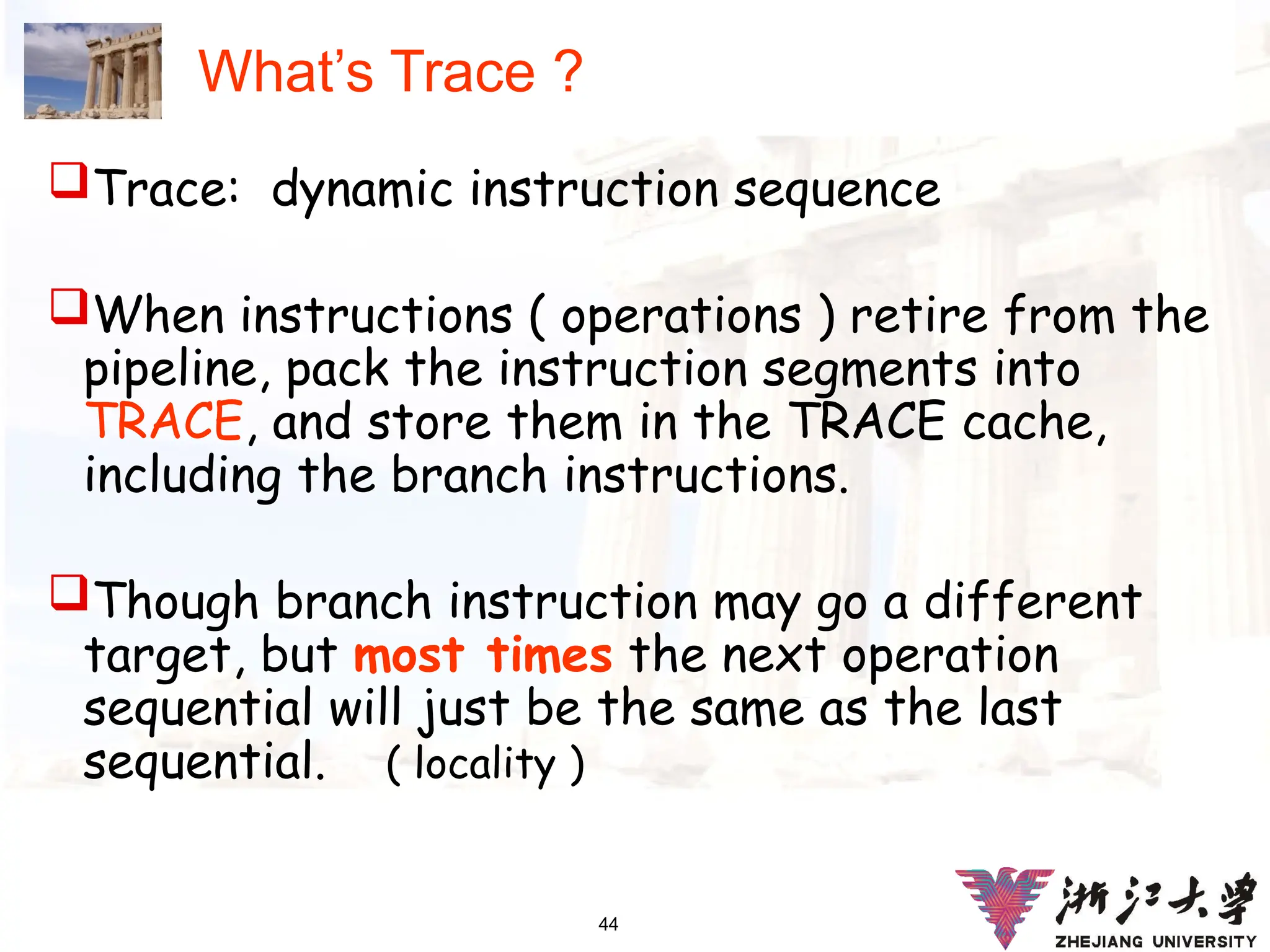 44
What’s Trace ?
Trace: dynamic instruction sequence
When instructions ( operations ) retire from the
pipeline, pack the instruction segments into
TRACE, and store them in the TRACE cache,
including the branch instructions.
Though branch instruction may go a different
target, but most times the next operation
sequential will just be the same as the last
sequential. ( locality )
 