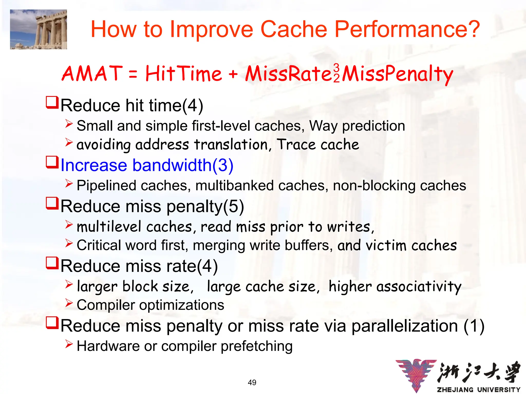 49
How to Improve Cache Performance?
Reduce hit time(4)
 Small and simple first-level caches, Way prediction
 avoiding address translation, Trace cache
Increase bandwidth(3)
 Pipelined caches, multibanked caches, non-blocking caches
Reduce miss penalty(5)
 multilevel caches, read miss prior to writes,
 Critical word first, merging write buffers, and victim caches
Reduce miss rate(4)
 larger block size, large cache size, higher associativity
 Compiler optimizations
Reduce miss penalty or miss rate via parallelization (1)
 Hardware or compiler prefetching
AMAT = HitTime + MissRateMissPenalty
 