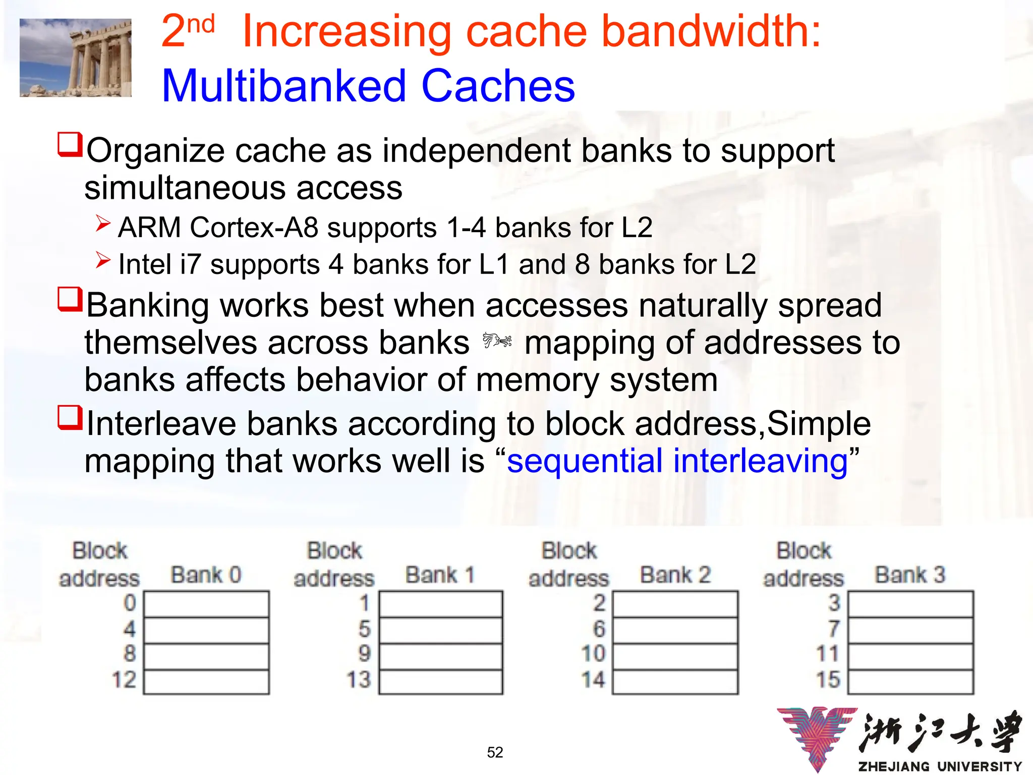 52
2nd
Increasing cache bandwidth:
Multibanked Caches
Organize cache as independent banks to support
simultaneous access
 ARM Cortex-A8 supports 1-4 banks for L2
 Intel i7 supports 4 banks for L1 and 8 banks for L2
Banking works best when accesses naturally spread
themselves across banks  mapping of addresses to
banks affects behavior of memory system
Interleave banks according to block address,Simple
mapping that works well is “sequential interleaving”
 