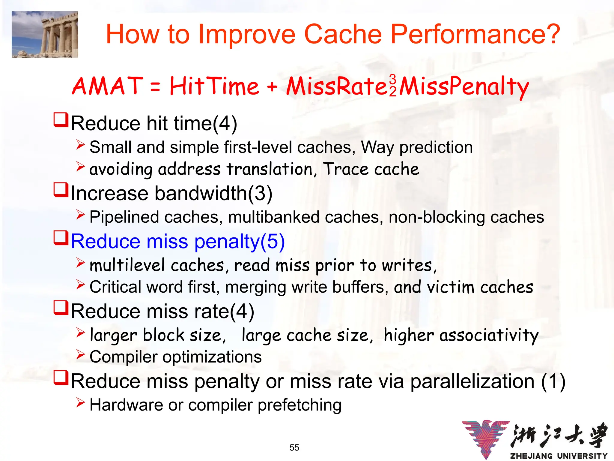 55
How to Improve Cache Performance?
Reduce hit time(4)
 Small and simple first-level caches, Way prediction
 avoiding address translation, Trace cache
Increase bandwidth(3)
 Pipelined caches, multibanked caches, non-blocking caches
Reduce miss penalty(5)
 multilevel caches, read miss prior to writes,
 Critical word first, merging write buffers, and victim caches
Reduce miss rate(4)
 larger block size, large cache size, higher associativity
 Compiler optimizations
Reduce miss penalty or miss rate via parallelization (1)
 Hardware or compiler prefetching
AMAT = HitTime + MissRateMissPenalty
 