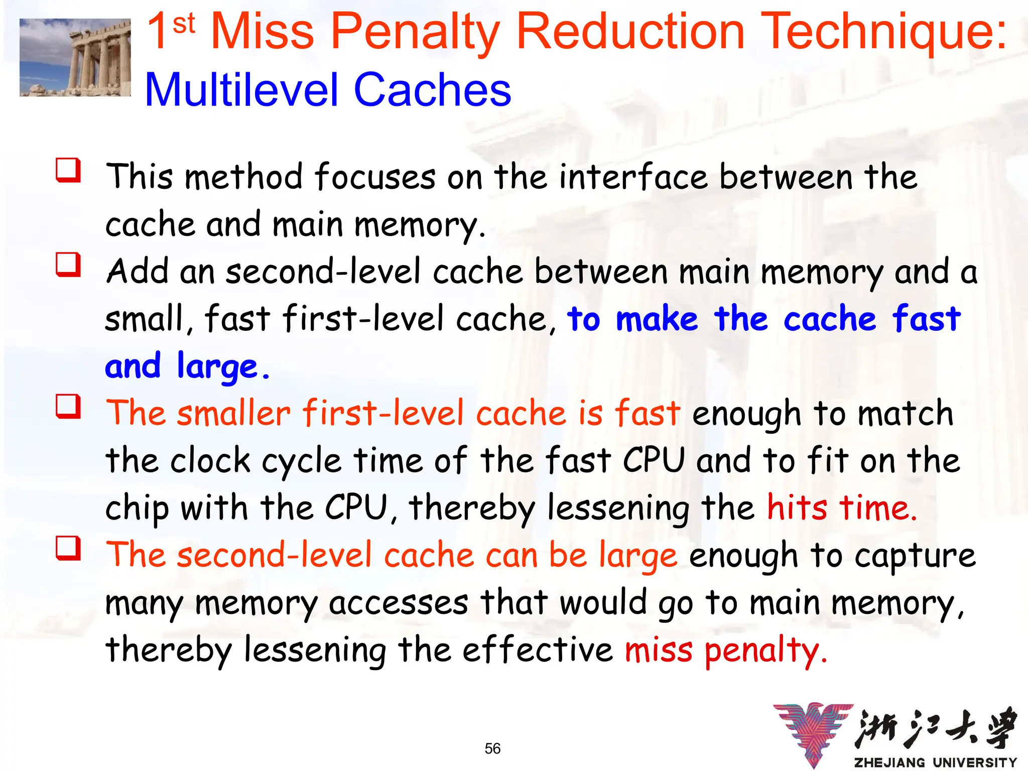 56
1st
Miss Penalty Reduction Technique:
Multilevel Caches
 This method focuses on the interface between the
cache and main memory.
 Add an second-level cache between main memory and a
small, fast first-level cache, to make the cache fast
and large.
 The smaller first-level cache is fast enough to match
the clock cycle time of the fast CPU and to fit on the
chip with the CPU, thereby lessening the hits time.
 The second-level cache can be large enough to capture
many memory accesses that would go to main memory,
thereby lessening the effective miss penalty.
 