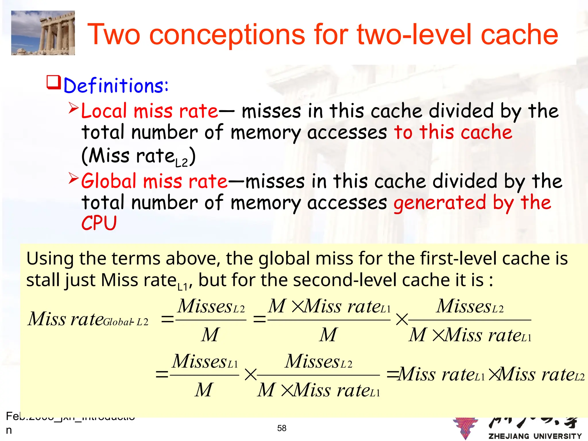 58
Two conceptions for two-level cache
Definitions:
Local miss rate— misses in this cache divided by the
total number of memory accesses to this cache
(Miss rateL2)
Global miss rate—misses in this cache divided by the
total number of memory accesses generated by the
CPU
Feb.2008_jxh_Introductio
n
Using the terms above, the global miss for the first-level cache is
stall just Miss rateL1, but for the second-level cache it is :
2
1
1
2
1
1
2
1
2
2
L
L
L
L
L
L
L
L
L
L
Global
rate
Miss
rate
Miss
rate
Miss
M
Misses
M
Misses
rate
Miss
M
Misses
M
rate
Miss
M
M
Misses
rate
Miss











 