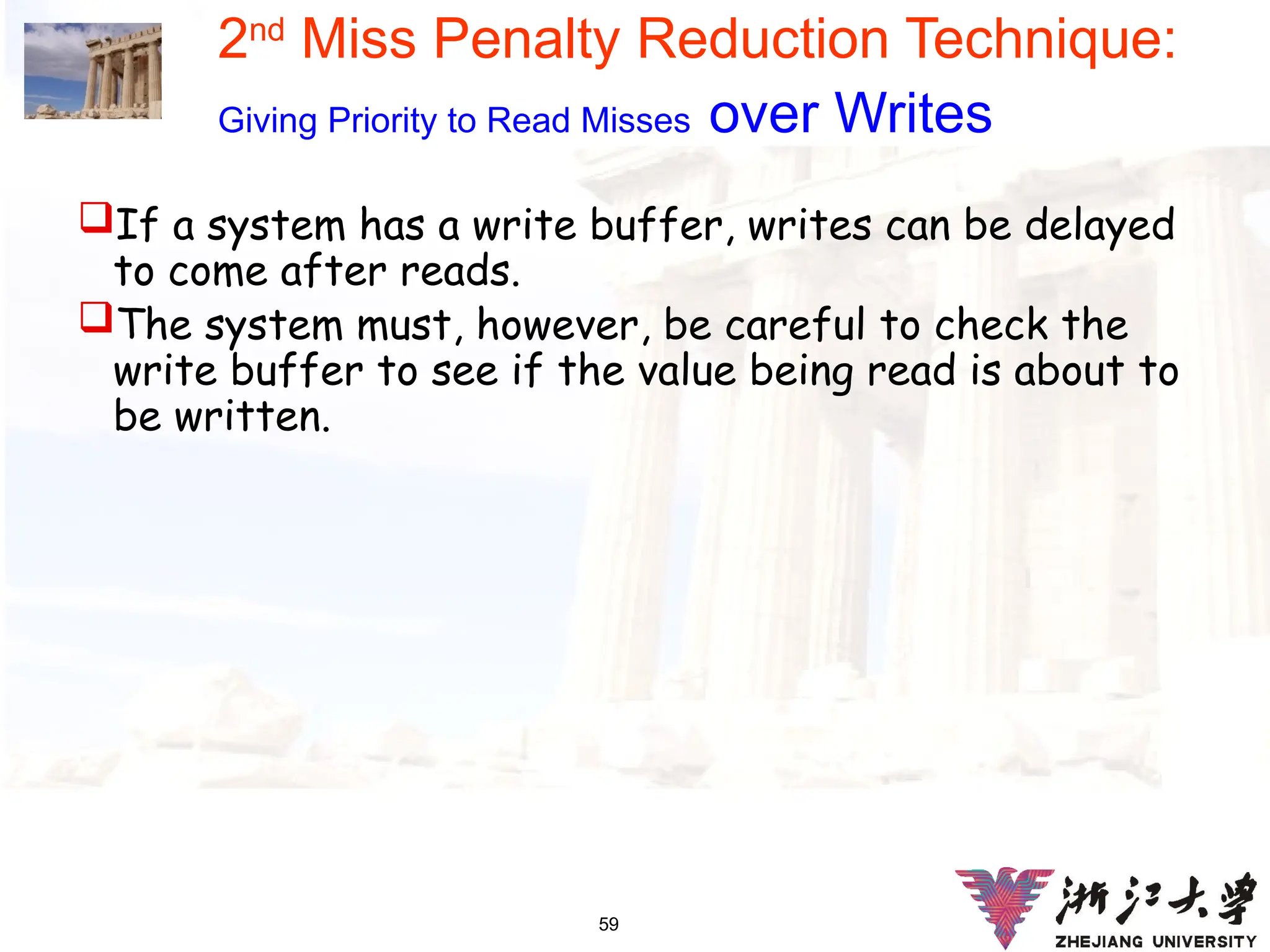 59
2nd
Miss Penalty Reduction Technique:
Giving Priority to Read Misses over Writes
If a system has a write buffer, writes can be delayed
to come after reads.
The system must, however, be careful to check the
write buffer to see if the value being read is about to
be written.
 