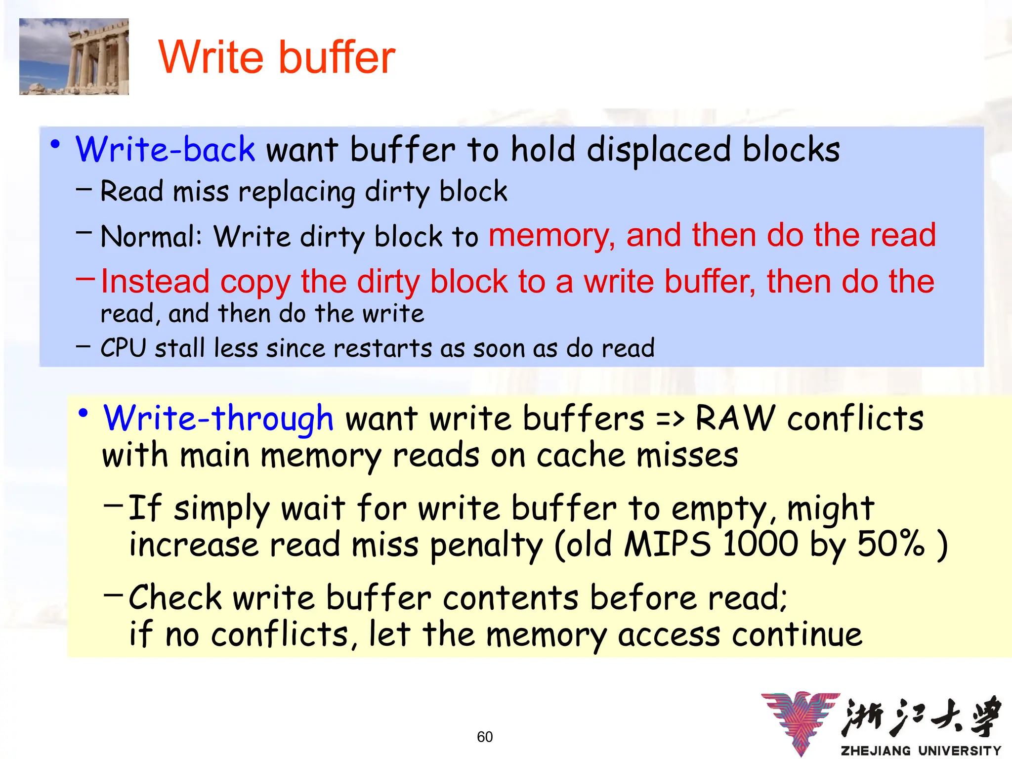 60
Write buffer
• Write-back want buffer to hold displaced blocks
– Read miss replacing dirty block
– Normal: Write dirty block to memory, and then do the read
– Instead copy the dirty block to a write buffer, then do the
read, and then do the write
– CPU stall less since restarts as soon as do read
• Write-through want write buffers => RAW conflicts
with main memory reads on cache misses
– If simply wait for write buffer to empty, might
increase read miss penalty (old MIPS 1000 by 50% )
– Check write buffer contents before read;
if no conflicts, let the memory access continue
 