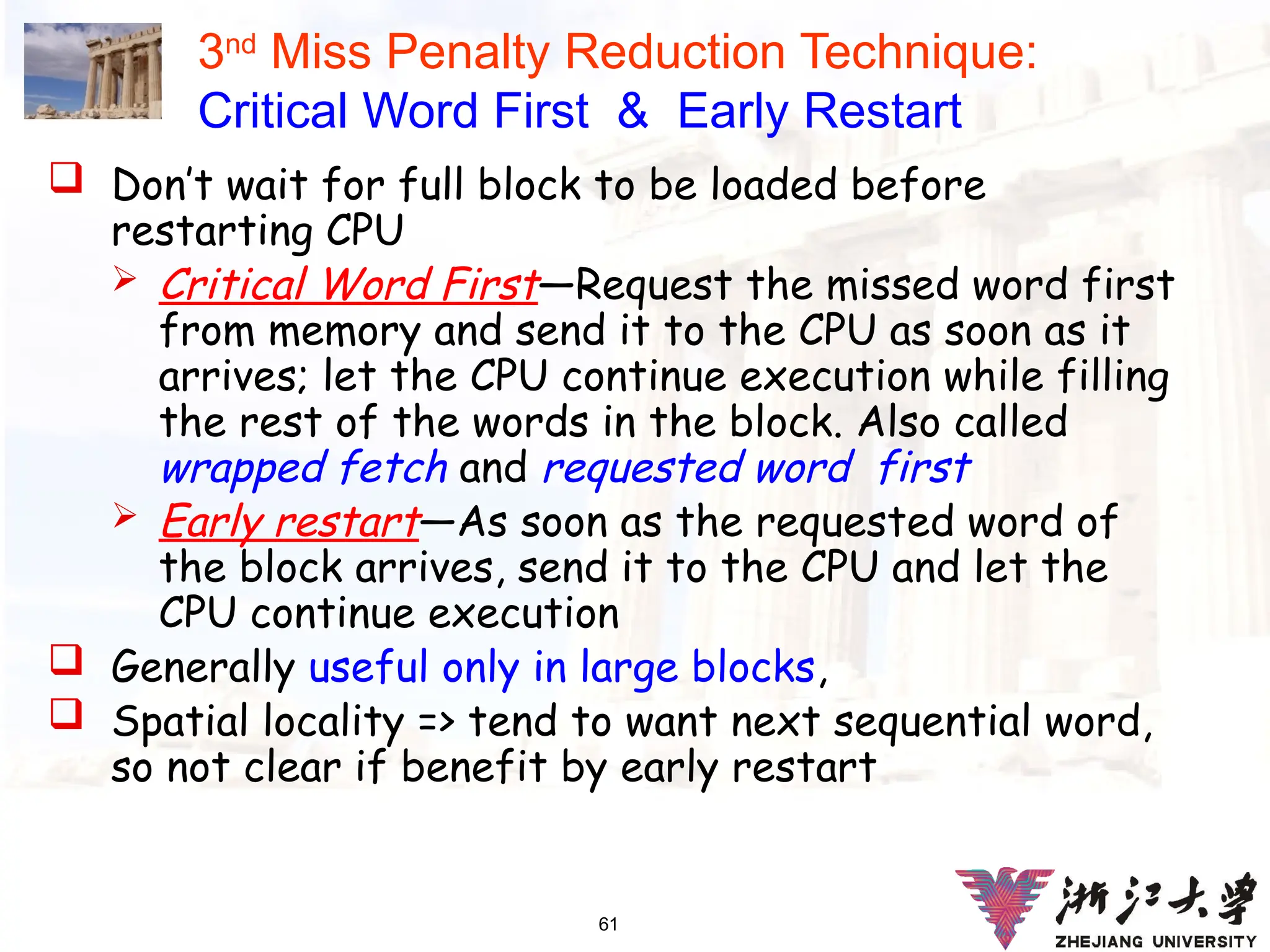 61
3nd
Miss Penalty Reduction Technique:
Critical Word First & Early Restart
 Don’t wait for full block to be loaded before
restarting CPU
 Critical Word First—Request the missed word first
from memory and send it to the CPU as soon as it
arrives; let the CPU continue execution while filling
the rest of the words in the block. Also called
wrapped fetch and requested word first
 Early restart—As soon as the requested word of
the block arrives, send it to the CPU and let the
CPU continue execution
 Generally useful only in large blocks,
 Spatial locality => tend to want next sequential word,
so not clear if benefit by early restart
 