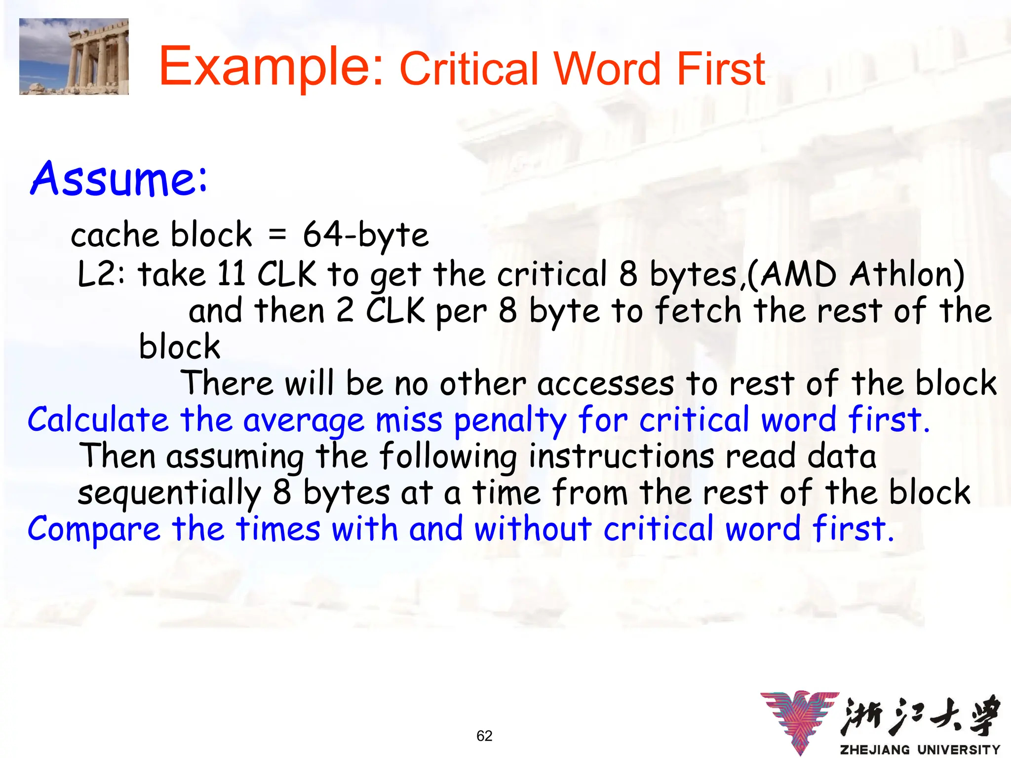 62
Example: Critical Word First
Assume:
cache block ＝ 64-byte
L2: take 11 CLK to get the critical 8 bytes,(AMD Athlon)
and then 2 CLK per 8 byte to fetch the rest of the
block
There will be no other accesses to rest of the block
Calculate the average miss penalty for critical word first.
Then assuming the following instructions read data
sequentially 8 bytes at a time from the rest of the block
Compare the times with and without critical word first.
 