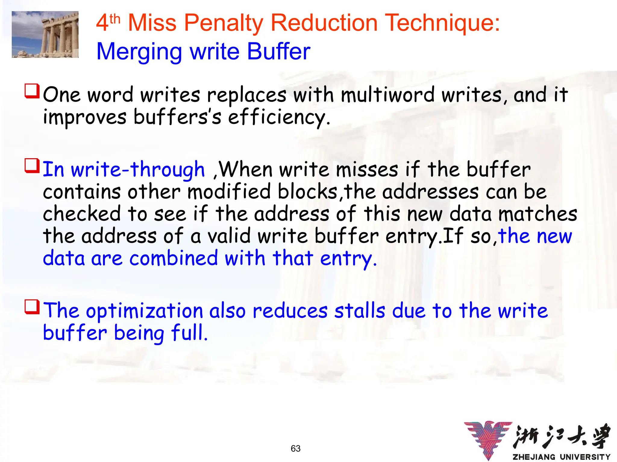 63
4th
Miss Penalty Reduction Technique:
Merging write Buffer
One word writes replaces with multiword writes, and it
improves buffers’s efficiency.
In write-through ,When write misses if the buffer
contains other modified blocks,the addresses can be
checked to see if the address of this new data matches
the address of a valid write buffer entry.If so,the new
data are combined with that entry.
The optimization also reduces stalls due to the write
buffer being full.
 
