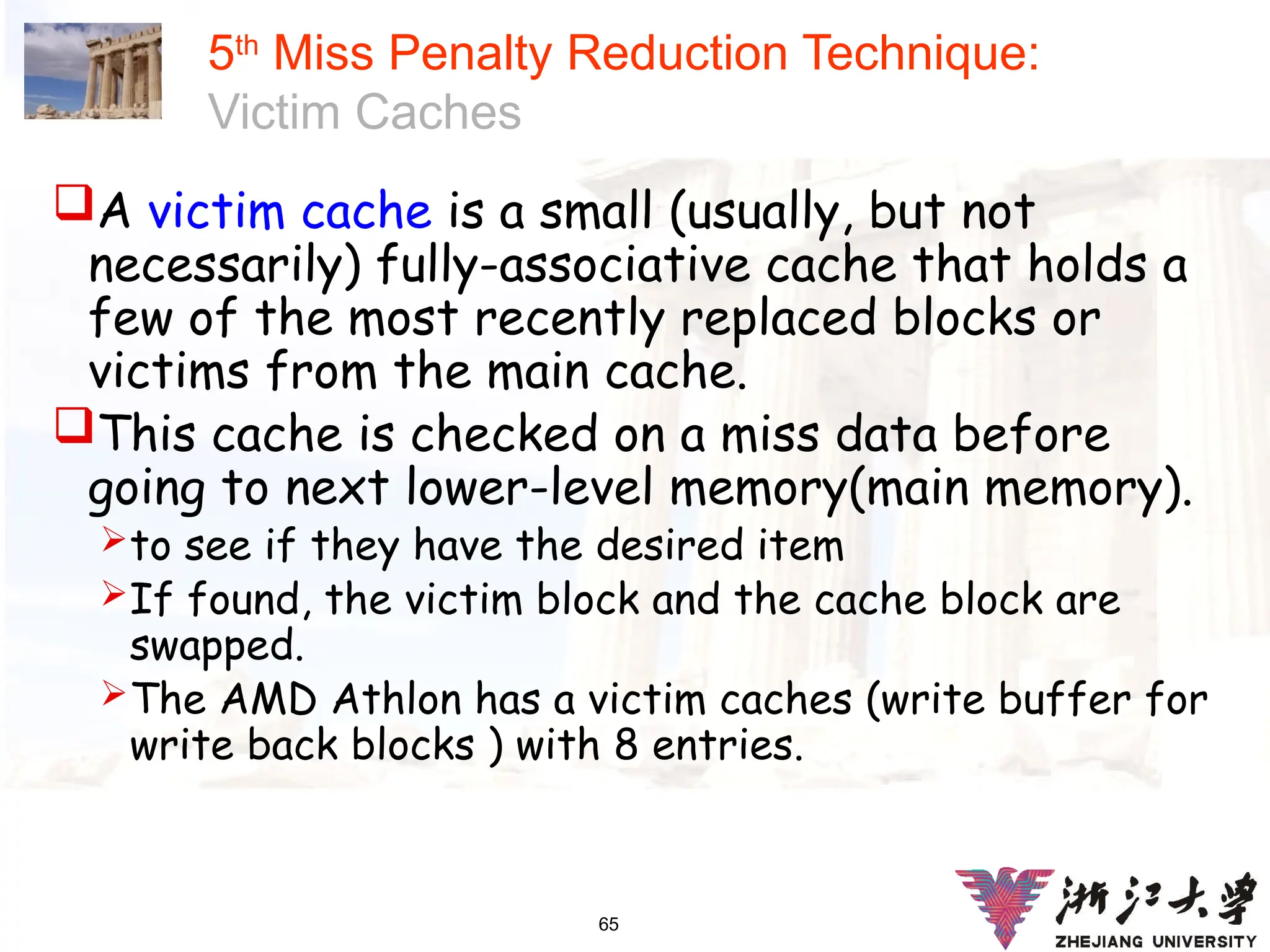 65
5th
Miss Penalty Reduction Technique:
Victim Caches
A victim cache is a small (usually, but not
necessarily) fully-associative cache that holds a
few of the most recently replaced blocks or
victims from the main cache.
This cache is checked on a miss data before
going to next lower-level memory(main memory).
to see if they have the desired item
If found, the victim block and the cache block are
swapped.
The AMD Athlon has a victim caches (write buffer for
write back blocks ) with 8 entries.
 