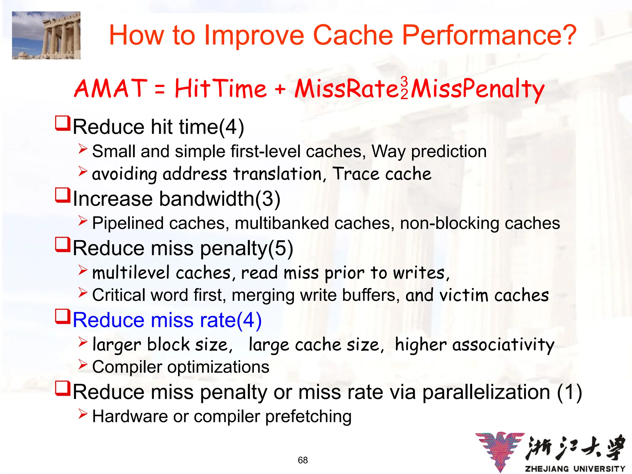 68
How to Improve Cache Performance?
Reduce hit time(4)
 Small and simple first-level caches, Way prediction
 avoiding address translation, Trace cache
Increase bandwidth(3)
 Pipelined caches, multibanked caches, non-blocking caches
Reduce miss penalty(5)
 multilevel caches, read miss prior to writes,
 Critical word first, merging write buffers, and victim caches
Reduce miss rate(4)
 larger block size, large cache size, higher associativity
 Compiler optimizations
Reduce miss penalty or miss rate via parallelization (1)
 Hardware or compiler prefetching
AMAT = HitTime + MissRateMissPenalty
 