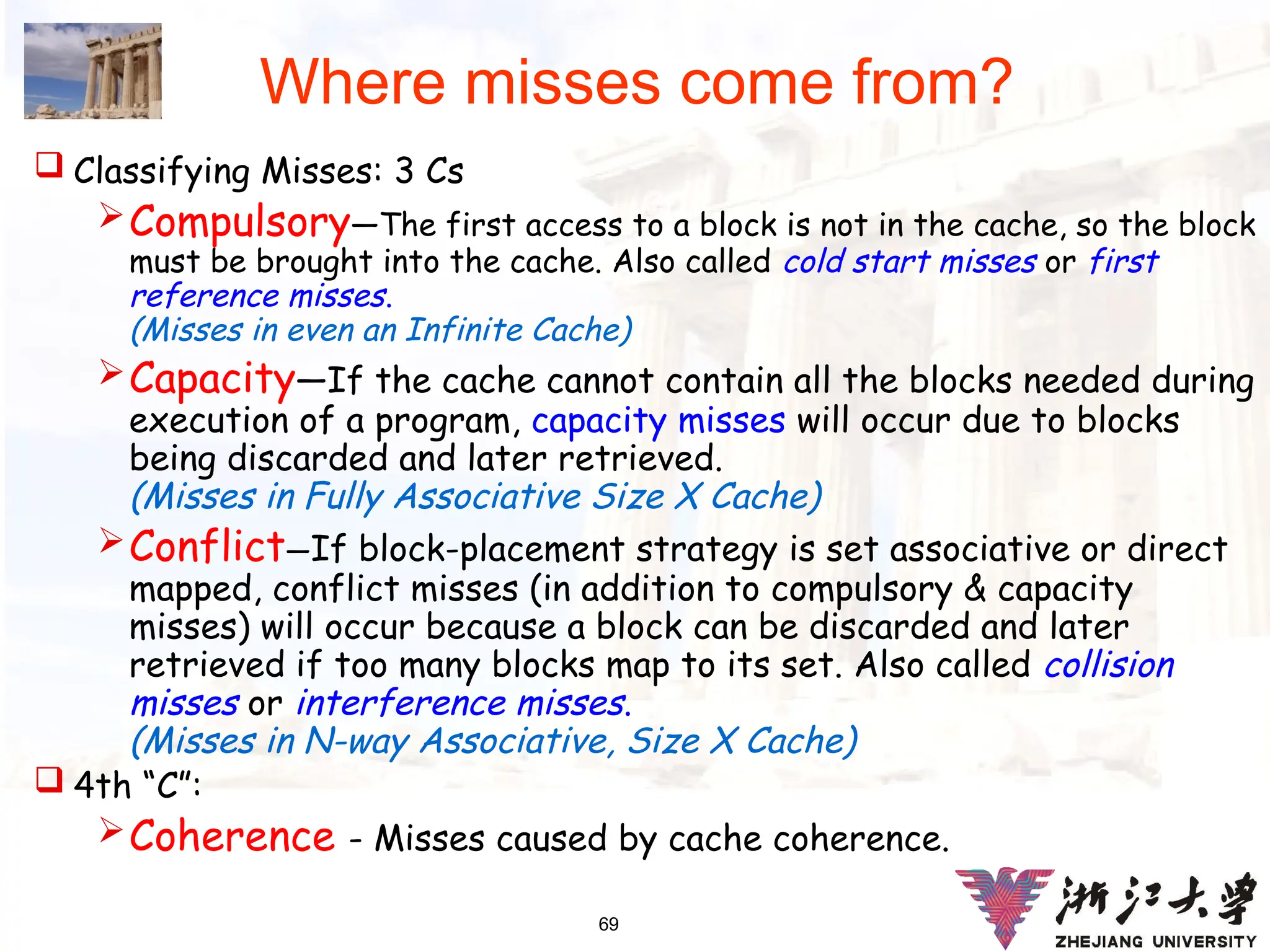 69
Where misses come from?
 Classifying Misses: 3 Cs
Compulsory—The first access to a block is not in the cache, so the block
must be brought into the cache. Also called cold start misses or first
reference misses.
(Misses in even an Infinite Cache)
Capacity—If the cache cannot contain all the blocks needed during
execution of a program, capacity misses will occur due to blocks
being discarded and later retrieved.
(Misses in Fully Associative Size X Cache)
Conflict—If block-placement strategy is set associative or direct
mapped, conflict misses (in addition to compulsory & capacity
misses) will occur because a block can be discarded and later
retrieved if too many blocks map to its set. Also called collision
misses or interference misses.
(Misses in N-way Associative, Size X Cache)
 4th “C”:
Coherence - Misses caused by cache coherence.
 