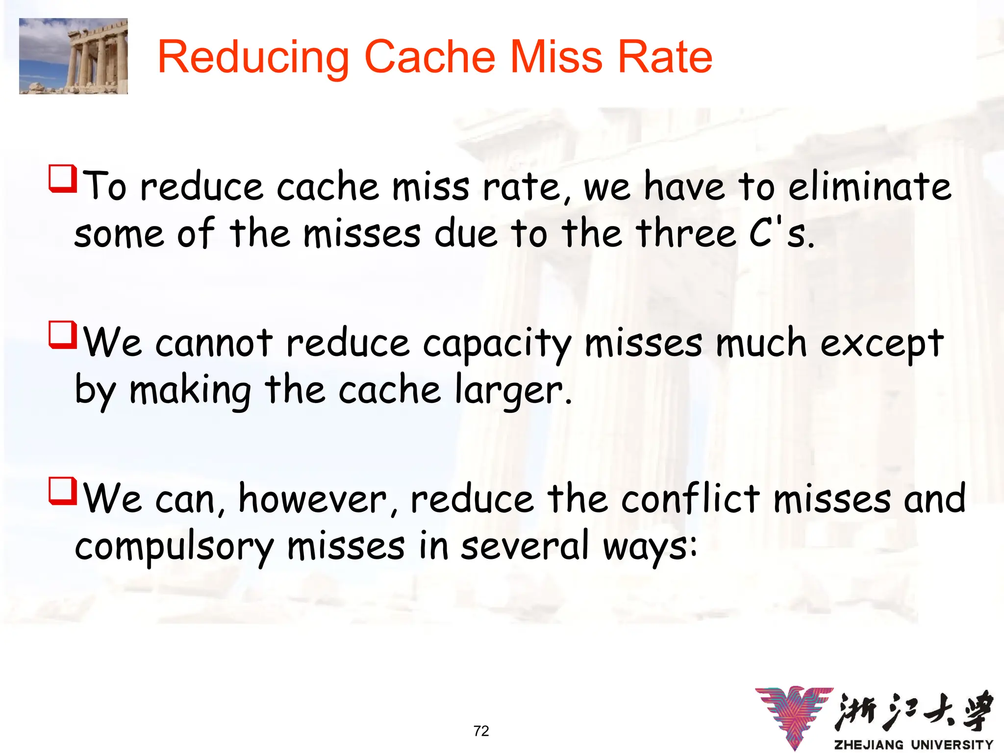 72
Reducing Cache Miss Rate
To reduce cache miss rate, we have to eliminate
some of the misses due to the three C's.
We cannot reduce capacity misses much except
by making the cache larger.
We can, however, reduce the conflict misses and
compulsory misses in several ways:
 