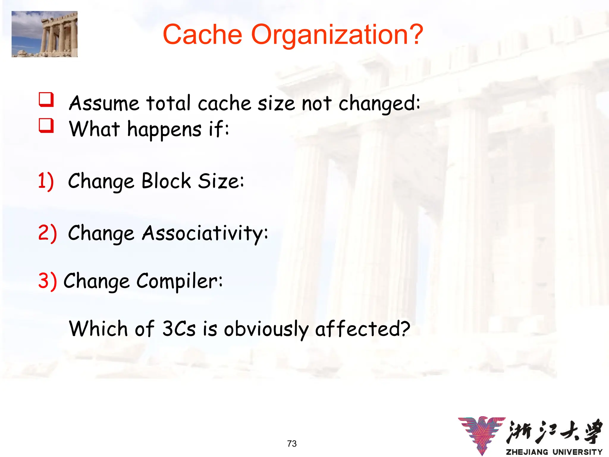 73
Cache Organization?
 Assume total cache size not changed:
 What happens if:
1) Change Block Size:
2) Change Associativity:
3) Change Compiler:
Which of 3Cs is obviously affected?
 