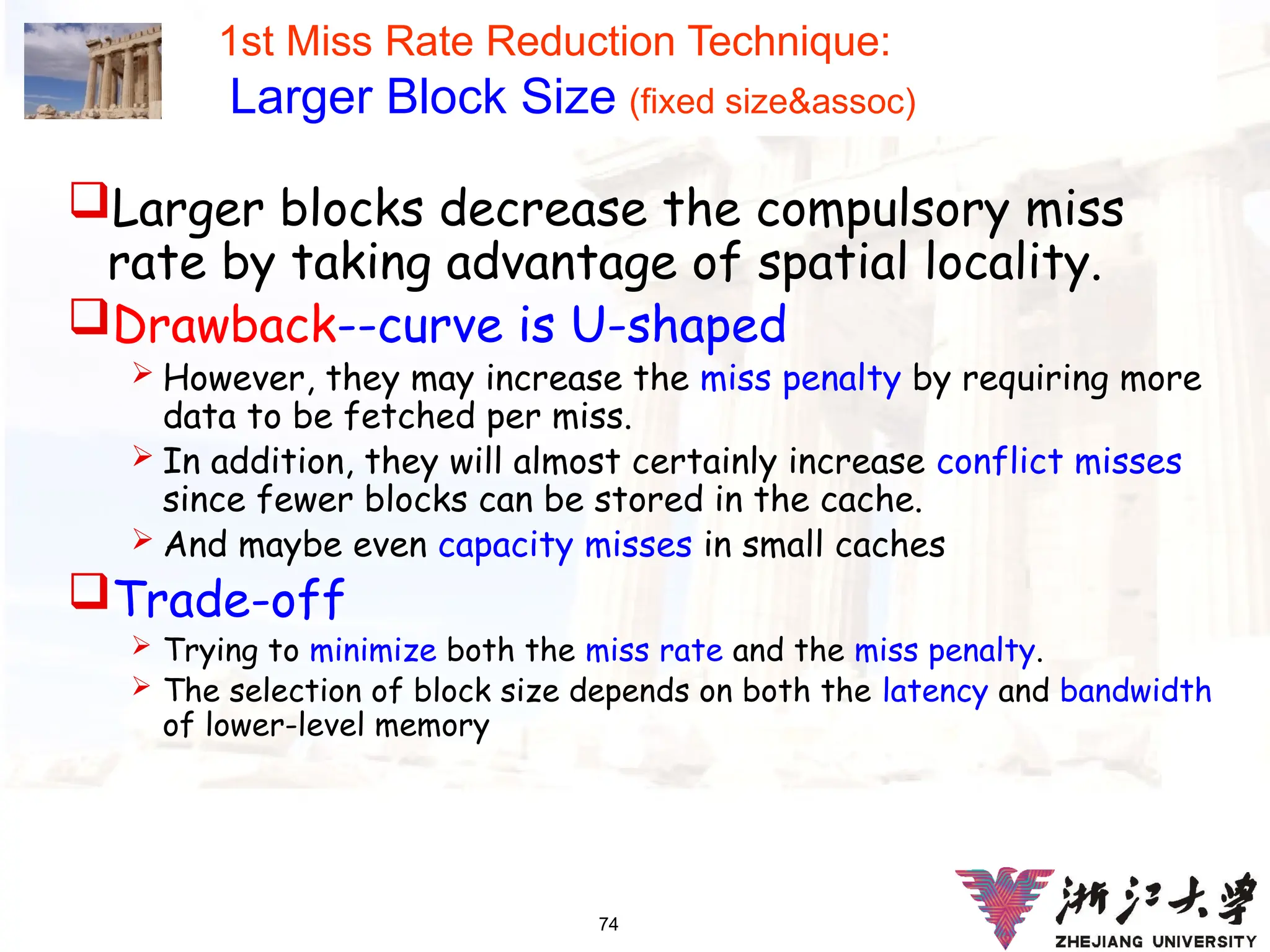 74
1st Miss Rate Reduction Technique:
Larger Block Size (fixed size&assoc)
Larger blocks decrease the compulsory miss
rate by taking advantage of spatial locality.
Drawback--curve is U-shaped
 However, they may increase the miss penalty by requiring more
data to be fetched per miss.
 In addition, they will almost certainly increase conflict misses
since fewer blocks can be stored in the cache.
 And maybe even capacity misses in small caches
Trade-off
 Trying to minimize both the miss rate and the miss penalty.
 The selection of block size depends on both the latency and bandwidth
of lower-level memory
 