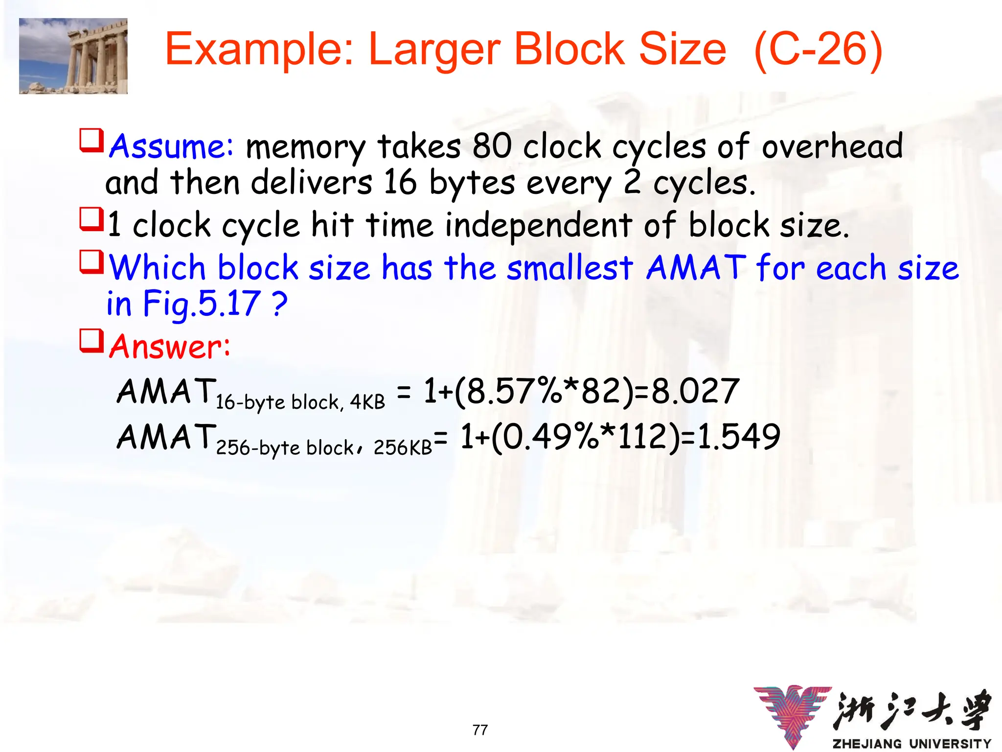 77
Example: Larger Block Size (C-26)
Assume: memory takes 80 clock cycles of overhead
and then delivers 16 bytes every 2 cycles.
1 clock cycle hit time independent of block size.
Which block size has the smallest AMAT for each size
in Fig.5.17 ?
Answer:
AMAT16-byte block, 4KB = 1+(8.57%*82)=8.027
AMAT256-byte block, 256KB= 1+(0.49%*112)=1.549
 