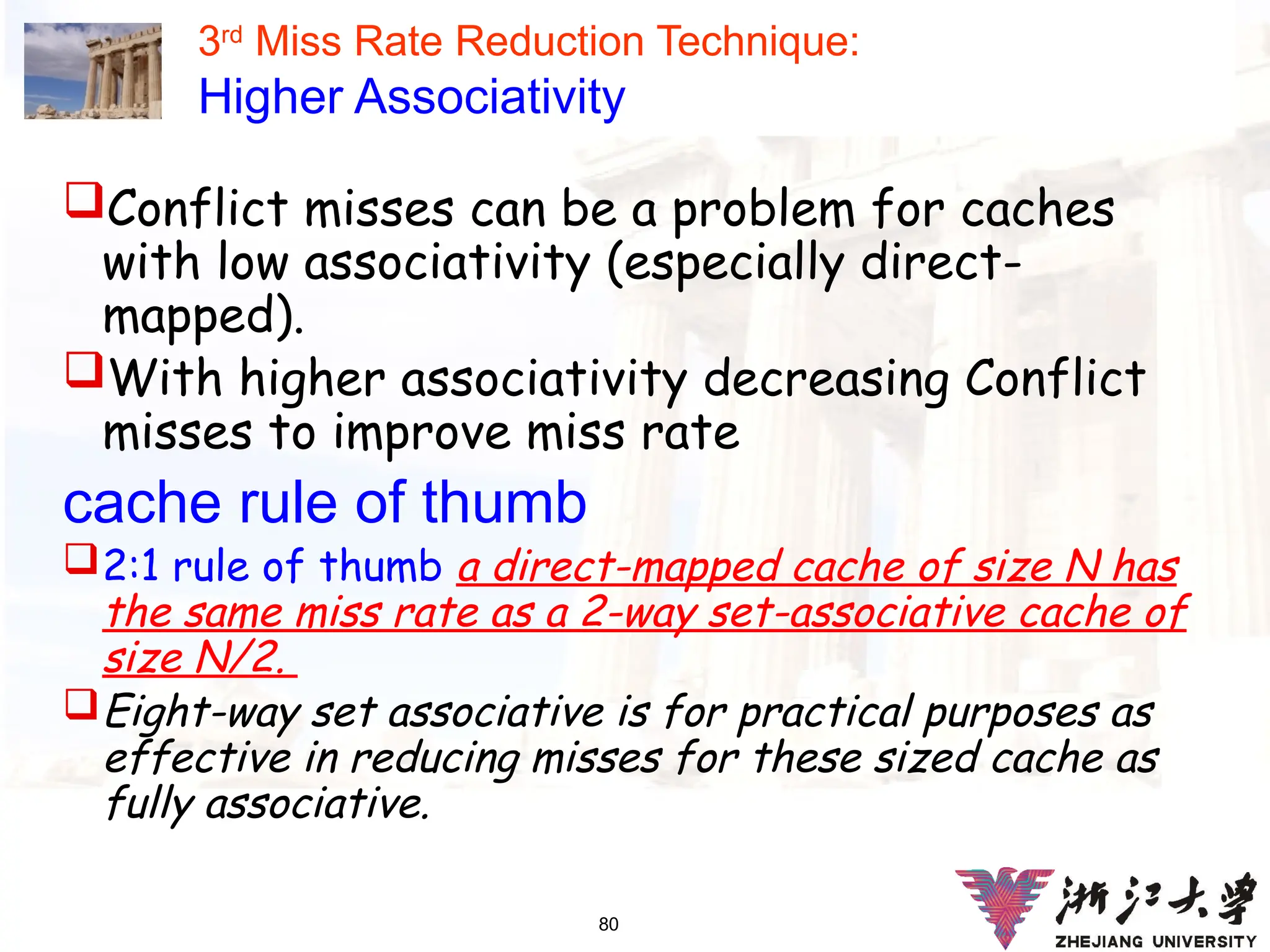 80
3rd
Miss Rate Reduction Technique:
Higher Associativity
Conflict misses can be a problem for caches
with low associativity (especially direct-
mapped).
With higher associativity decreasing Conflict
misses to improve miss rate
cache rule of thumb
2:1 rule of thumb a direct-mapped cache of size N has
the same miss rate as a 2-way set-associative cache of
size N/2.
Eight-way set associative is for practical purposes as
effective in reducing misses for these sized cache as
fully associative.
 