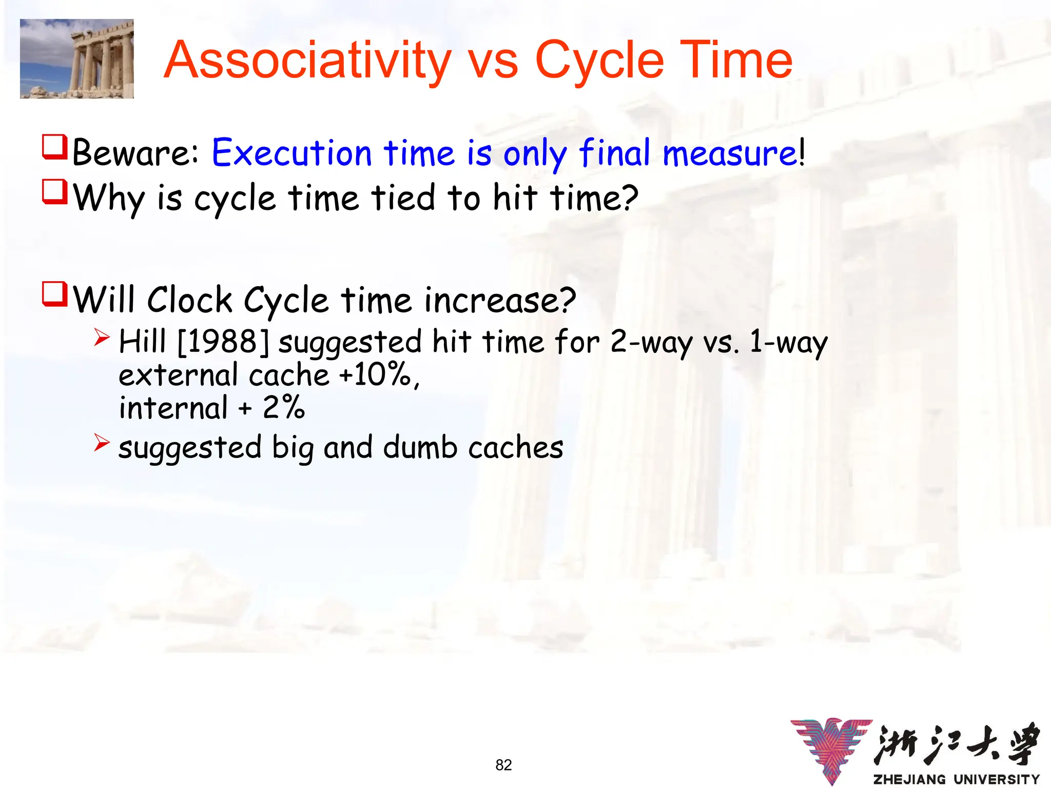 82
Associativity vs Cycle Time
Beware: Execution time is only final measure!
Why is cycle time tied to hit time?
Will Clock Cycle time increase?
 Hill [1988] suggested hit time for 2-way vs. 1-way
external cache +10%,
internal + 2%
 suggested big and dumb caches
 