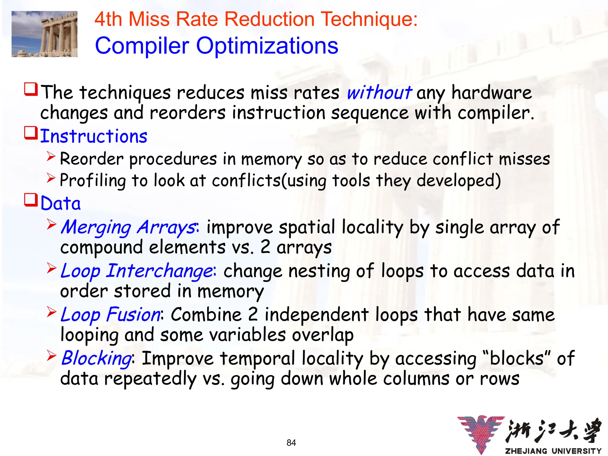 84
4th Miss Rate Reduction Technique:
Compiler Optimizations
The techniques reduces miss rates without any hardware
changes and reorders instruction sequence with compiler.
Instructions
 Reorder procedures in memory so as to reduce conflict misses
 Profiling to look at conflicts(using tools they developed)
Data
Merging Arrays: improve spatial locality by single array of
compound elements vs. 2 arrays
Loop Interchange: change nesting of loops to access data in
order stored in memory
Loop Fusion: Combine 2 independent loops that have same
looping and some variables overlap
Blocking: Improve temporal locality by accessing “blocks” of
data repeatedly vs. going down whole columns or rows
 