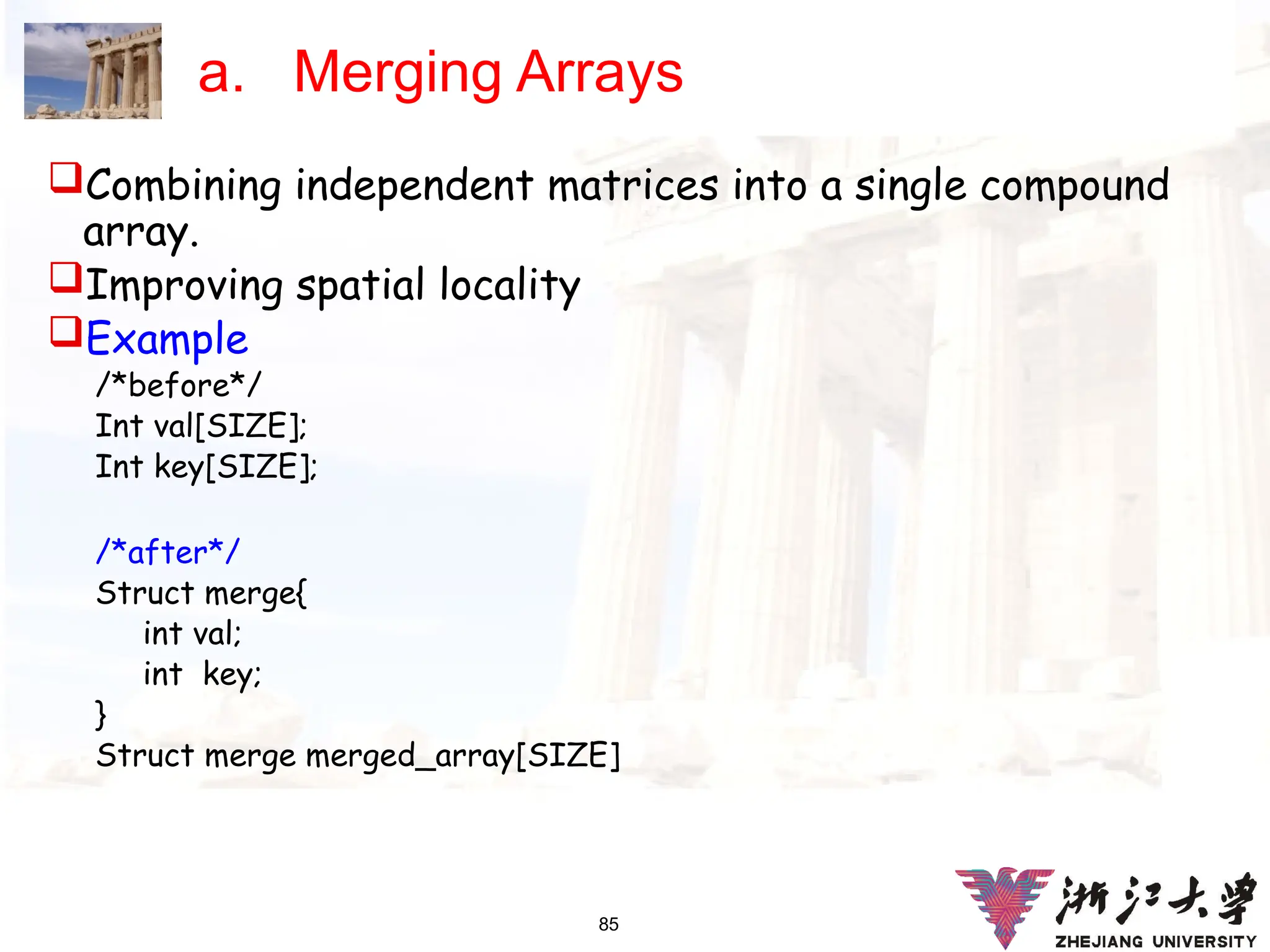 85
a. Merging Arrays
Combining independent matrices into a single compound
array.
Improving spatial locality
Example
/*before*/
Int val[SIZE];
Int key[SIZE];
/*after*/
Struct merge{
int val;
int key;
}
Struct merge merged_array[SIZE]
 