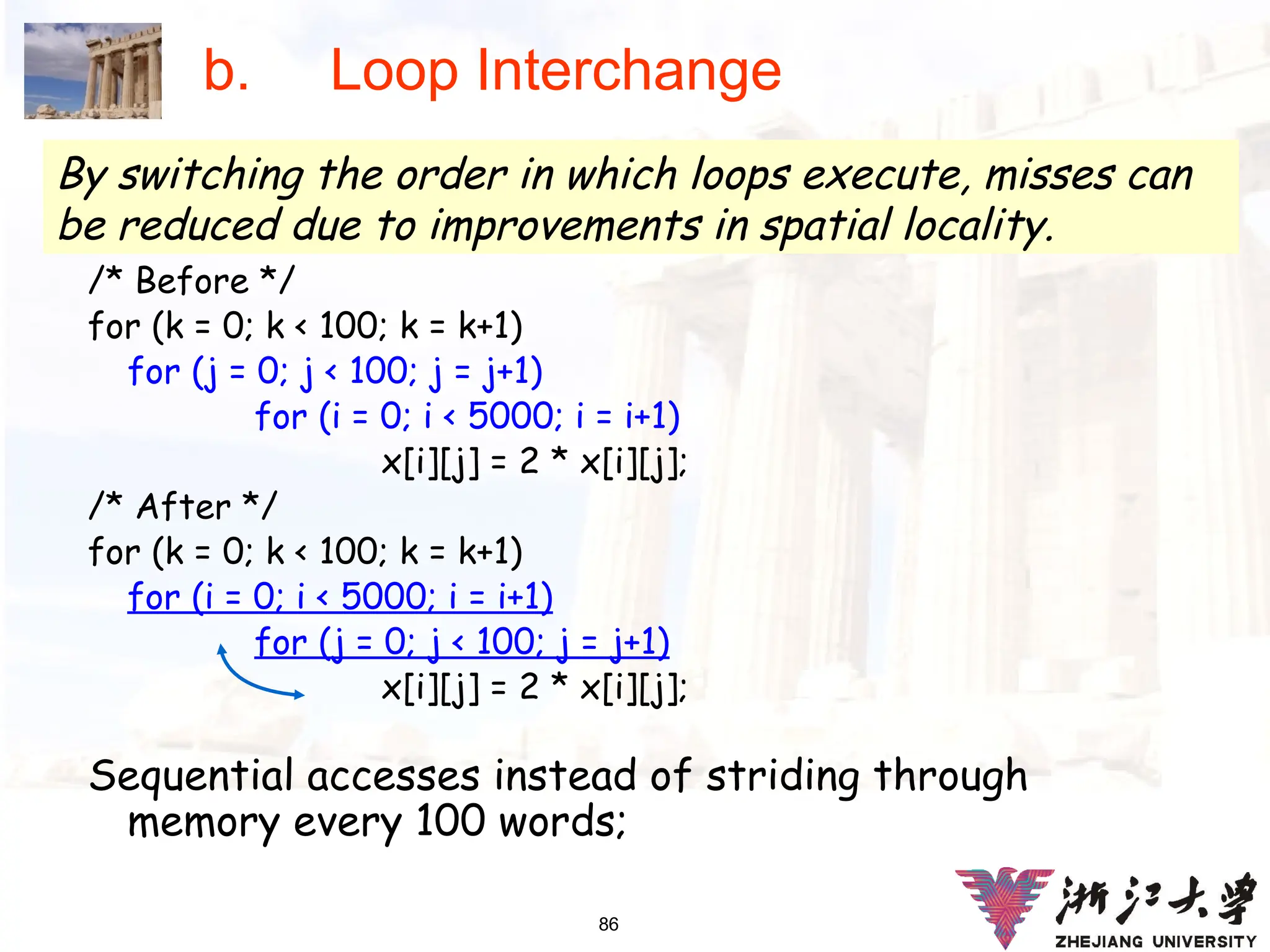 86
b. Loop Interchange
/* Before */
for (k = 0; k < 100; k = k+1)
for (j = 0; j < 100; j = j+1)
for (i = 0; i < 5000; i = i+1)
x[i][j] = 2 * x[i][j];
/* After */
for (k = 0; k < 100; k = k+1)
for (i = 0; i < 5000; i = i+1)
for (j = 0; j < 100; j = j+1)
x[i][j] = 2 * x[i][j];
Sequential accesses instead of striding through
memory every 100 words;
By switching the order in which loops execute, misses can
be reduced due to improvements in spatial locality.
 