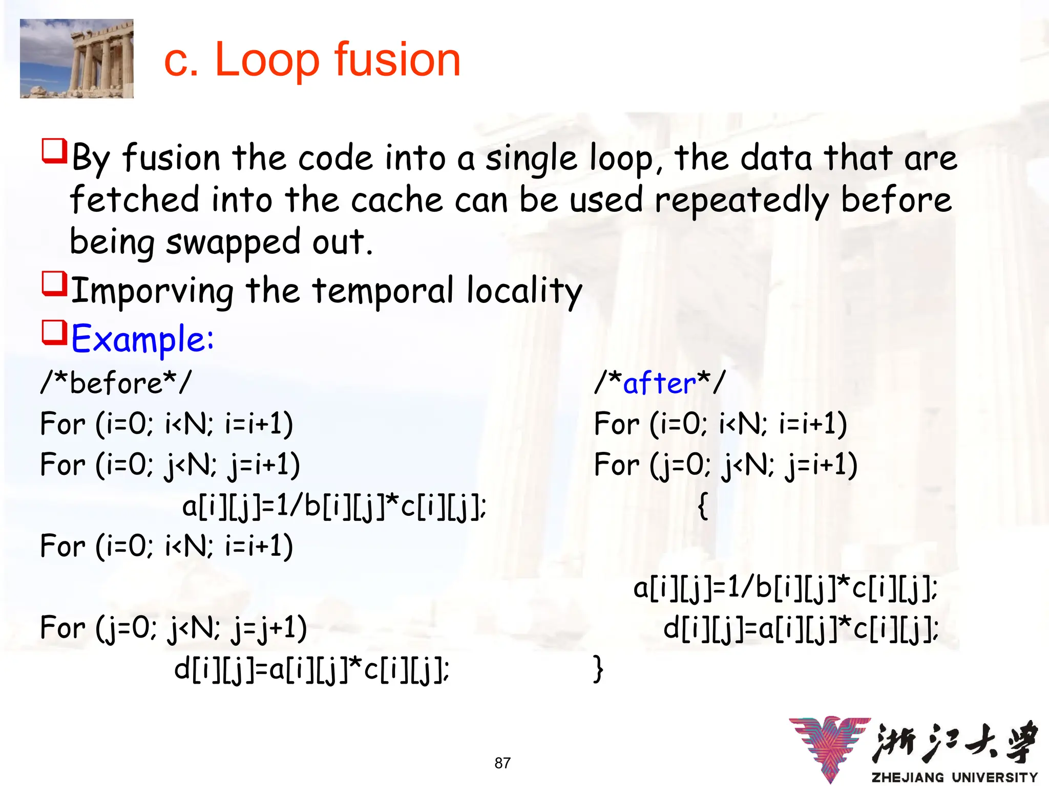87
c. Loop fusion
By fusion the code into a single loop, the data that are
fetched into the cache can be used repeatedly before
being swapped out.
Imporving the temporal locality
Example:
/*before*/ /*after*/
For (i=0; i<N; i=i+1) For (i=0; i<N; i=i+1)
For (i=0; j<N; j=i+1) For (j=0; j<N; j=i+1)
a[i][j]=1/b[i][j]*c[i][j]; {
For (i=0; i<N; i=i+1)
a[i][j]=1/b[i][j]*c[i][j];
For (j=0; j<N; j=j+1) d[i][j]=a[i][j]*c[i][j];
d[i][j]=a[i][j]*c[i][j]; }
 