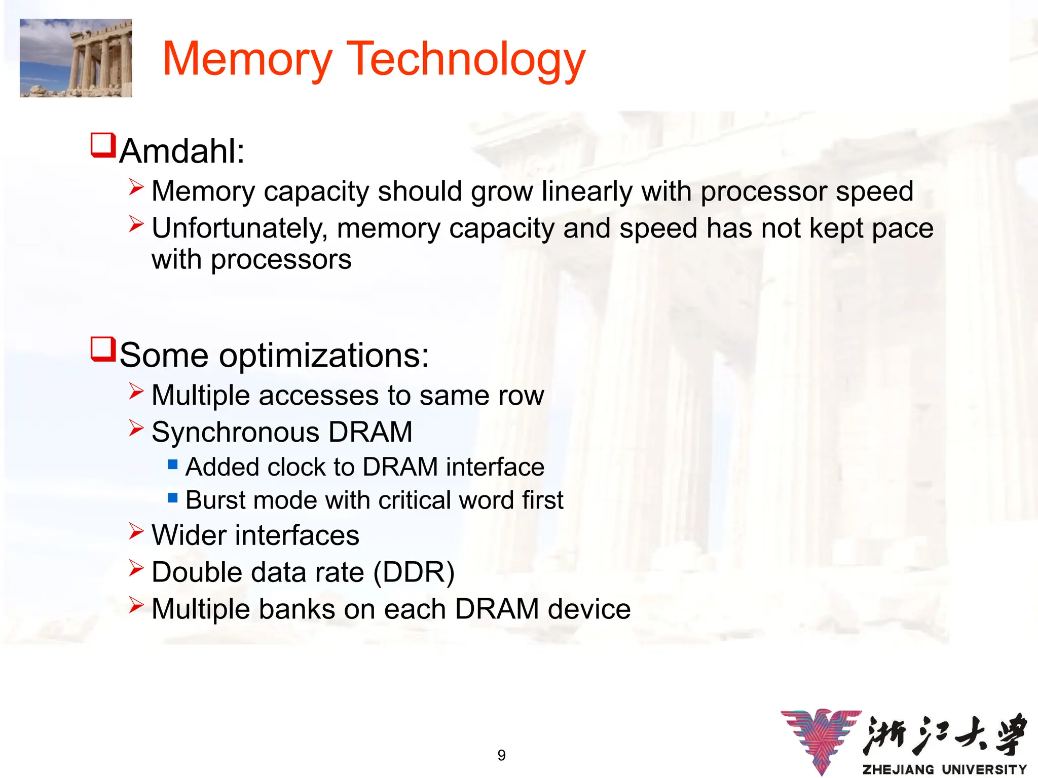 9
Memory Technology
Amdahl:
 Memory capacity should grow linearly with processor speed
 Unfortunately, memory capacity and speed has not kept pace
with processors
Some optimizations:
 Multiple accesses to same row
 Synchronous DRAM
 Added clock to DRAM interface
 Burst mode with critical word first
 Wider interfaces
 Double data rate (DDR)
 Multiple banks on each DRAM device
 