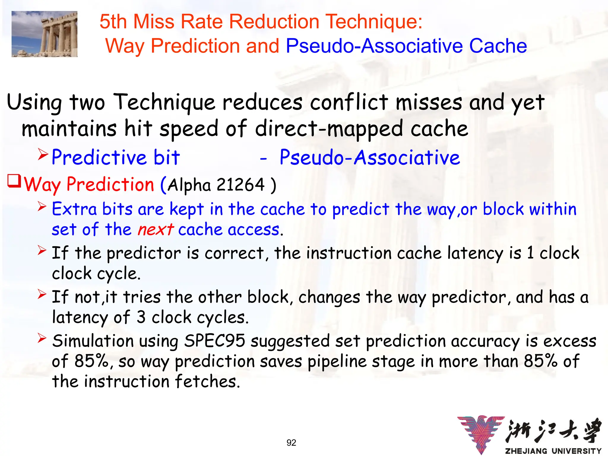 92
5th Miss Rate Reduction Technique:
Way Prediction and Pseudo-Associative Cache
Using two Technique reduces conflict misses and yet
maintains hit speed of direct-mapped cache
Predictive bit - Pseudo-Associative
Way Prediction (Alpha 21264 )
 Extra bits are kept in the cache to predict the way,or block within
set of the next cache access.
 If the predictor is correct, the instruction cache latency is 1 clock
clock cycle.
 If not,it tries the other block, changes the way predictor, and has a
latency of 3 clock cycles.
 Simulation using SPEC95 suggested set prediction accuracy is excess
of 85%, so way prediction saves pipeline stage in more than 85% of
the instruction fetches.
 