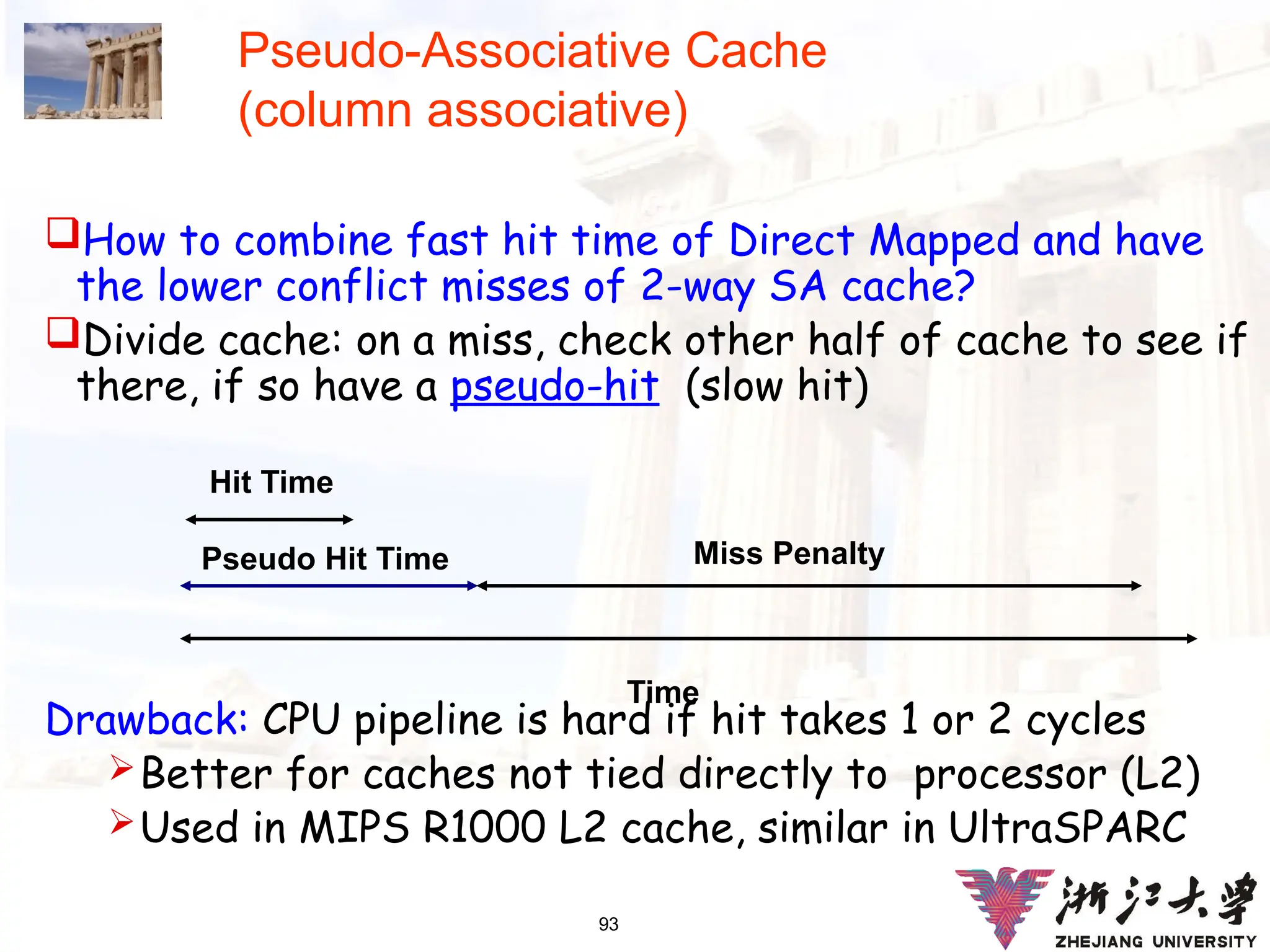 93
Pseudo-Associative Cache
(column associative)
How to combine fast hit time of Direct Mapped and have
the lower conflict misses of 2-way SA cache?
Divide cache: on a miss, check other half of cache to see if
there, if so have a pseudo-hit (slow hit)
Drawback: CPU pipeline is hard if hit takes 1 or 2 cycles
Better for caches not tied directly to processor (L2)
Used in MIPS R1000 L2 cache, similar in UltraSPARC
Time
Hit Time
Pseudo Hit Time Miss Penalty
 