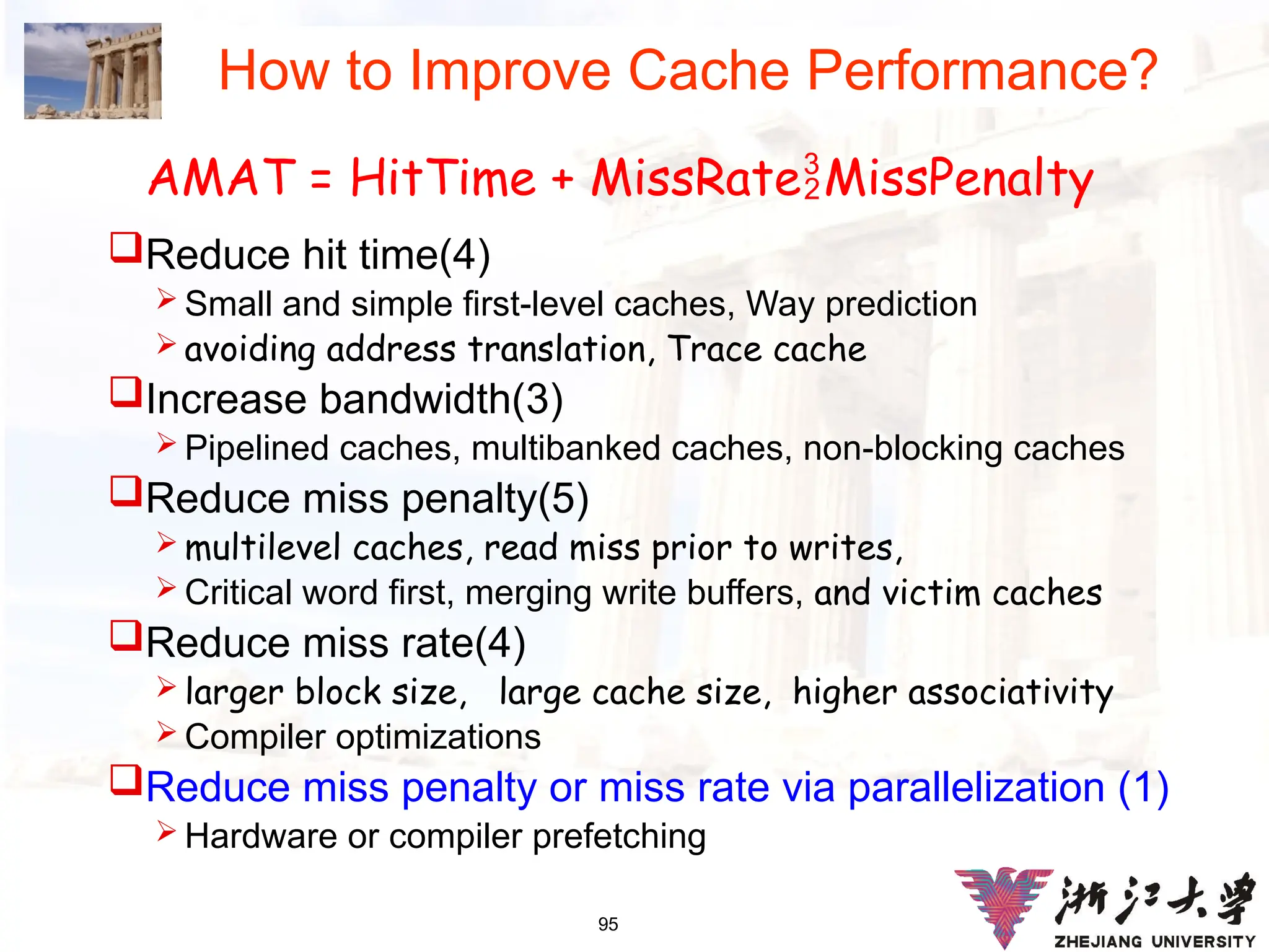 95
How to Improve Cache Performance?
Reduce hit time(4)
 Small and simple first-level caches, Way prediction
 avoiding address translation, Trace cache
Increase bandwidth(3)
 Pipelined caches, multibanked caches, non-blocking caches
Reduce miss penalty(5)
 multilevel caches, read miss prior to writes,
 Critical word first, merging write buffers, and victim caches
Reduce miss rate(4)
 larger block size, large cache size, higher associativity
 Compiler optimizations
Reduce miss penalty or miss rate via parallelization (1)
 Hardware or compiler prefetching
AMAT = HitTime + MissRateMissPenalty
 