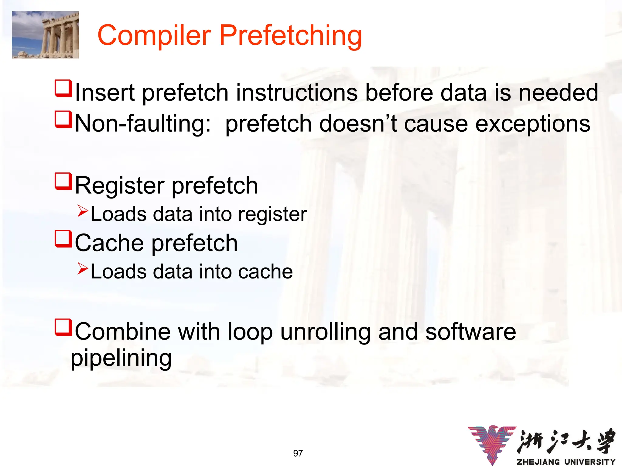 97
Compiler Prefetching
Insert prefetch instructions before data is needed
Non-faulting: prefetch doesn’t cause exceptions
Register prefetch
Loads data into register
Cache prefetch
Loads data into cache
Combine with loop unrolling and software
pipelining
 