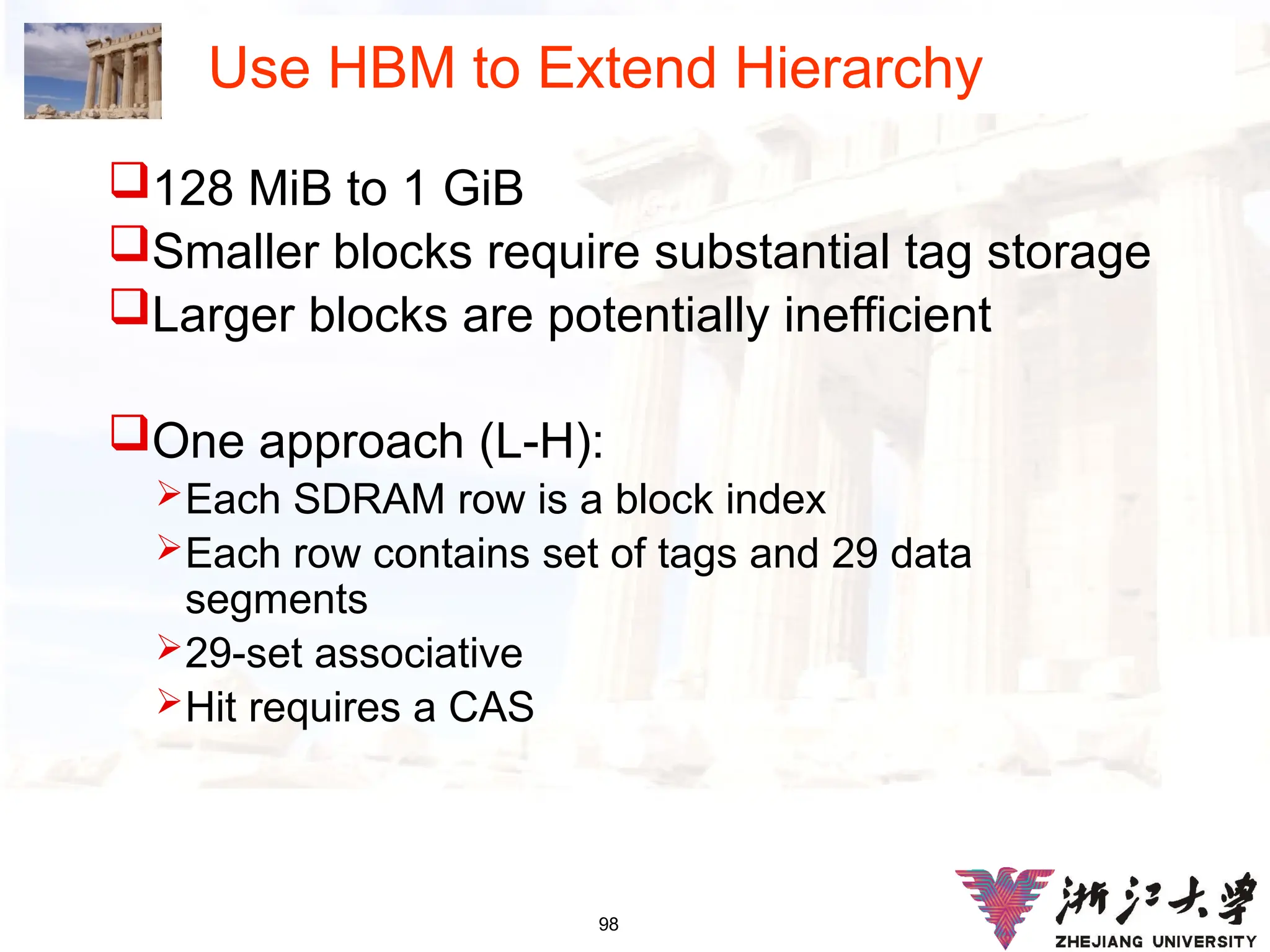 98
Use HBM to Extend Hierarchy
128 MiB to 1 GiB
Smaller blocks require substantial tag storage
Larger blocks are potentially inefficient
One approach (L-H):
Each SDRAM row is a block index
Each row contains set of tags and 29 data
segments
29-set associative
Hit requires a CAS
 