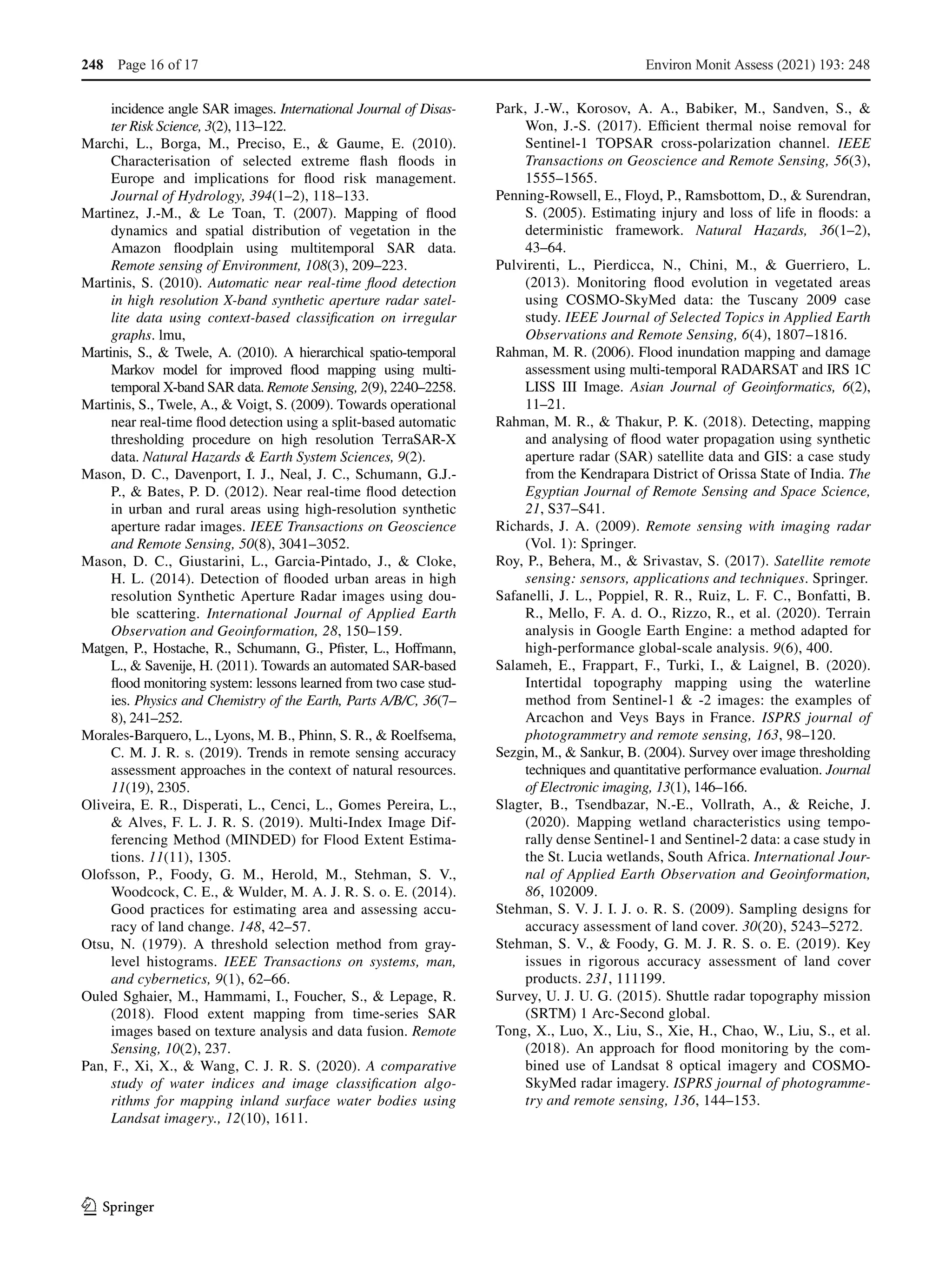 1 3
incidence angle SAR images. International Journal of Disas-
ter Risk Science, 3(2), 113–122.
Marchi, L., Borga, M., Preciso, E., & Gaume, E. (2010).
Characterisation of selected extreme flash floods in
Europe and implications for flood risk management.
Journal of Hydrology, 394(1–2), 118–133.
Martinez, J.-M., & Le Toan, T. (2007). Mapping of flood
dynamics and spatial distribution of vegetation in the
Amazon floodplain using multitemporal SAR data.
Remote sensing of Environment, 108(3), 209–223.
Martinis, S. (2010). Automatic near real-time flood detection
in high resolution X-band synthetic aperture radar satel-
lite data using context-based classification on irregular
graphs. lmu,
Martinis, S., & Twele, A. (2010). A hierarchical spatio-temporal
Markov model for improved flood mapping using multi-
temporal X-band SAR data. Remote Sensing, 2(9), 2240–2258.
Martinis, S., Twele, A., & Voigt, S. (2009). Towards operational
near real-time flood detection using a split-based automatic
thresholding procedure on high resolution TerraSAR-X
data. Natural Hazards & Earth System Sciences, 9(2).
Mason, D. C., Davenport, I. J., Neal, J. C., Schumann, G.J.-
P., & Bates, P. D. (2012). Near real-time flood detection
in urban and rural areas using high-resolution synthetic
aperture radar images. IEEE Transactions on Geoscience
and Remote Sensing, 50(8), 3041–3052.
Mason, D. C., Giustarini, L., Garcia-Pintado, J., & Cloke,
H. L. (2014). Detection of flooded urban areas in high
resolution Synthetic Aperture Radar images using dou-
ble scattering. International Journal of Applied Earth
Observation and Geoinformation, 28, 150–159.
Matgen, P., Hostache, R., Schumann, G., Pfister, L., Hoffmann,
L., & Savenije, H. (2011). Towards an automated SAR-based
flood monitoring system: lessons learned from two case stud-
ies. Physics and Chemistry of the Earth, Parts A/B/C, 36(7–
8), 241–252.
Morales-Barquero, L., Lyons, M. B., Phinn, S. R., & Roelfsema,
C. M. J. R. s. (2019). Trends in remote sensing accuracy
assessment approaches in the context of natural resources.
11(19), 2305.
Oliveira, E. R., Disperati, L., Cenci, L., Gomes Pereira, L.,
& Alves, F. L. J. R. S. (2019). Multi-Index Image Dif-
ferencing Method (MINDED) for Flood Extent Estima-
tions. 11(11), 1305.
Olofsson, P., Foody, G. M., Herold, M., Stehman, S. V.,
Woodcock, C. E., & Wulder, M. A. J. R. S. o. E. (2014).
Good practices for estimating area and assessing accu-
racy of land change. 148, 42–57.
Otsu, N. (1979). A threshold selection method from gray-
level histograms. IEEE Transactions on systems, man,
and cybernetics, 9(1), 62–66.
Ouled Sghaier, M., Hammami, I., Foucher, S., & Lepage, R.
(2018). Flood extent mapping from time-series SAR
images based on texture analysis and data fusion. Remote
Sensing, 10(2), 237.
Pan, F., Xi, X., & Wang, C. J. R. S. (2020). A comparative
study of water indices and image classification algo-
rithms for mapping inland surface water bodies using
Landsat imagery., 12(10), 1611.
Park, J.-W., Korosov, A. A., Babiker, M., Sandven, S., &
Won, J.-S. (2017). Efficient thermal noise removal for
Sentinel-1 TOPSAR cross-polarization channel. IEEE
Transactions on Geoscience and Remote Sensing, 56(3),
1555–1565.
Penning-Rowsell, E., Floyd, P., Ramsbottom, D., & Surendran,
S. (2005). Estimating injury and loss of life in floods: a
deterministic framework. Natural Hazards, 36(1–2),
43–64.
Pulvirenti, L., Pierdicca, N., Chini, M., & Guerriero, L.
(2013). Monitoring flood evolution in vegetated areas
using COSMO-SkyMed data: the Tuscany 2009 case
study. IEEE Journal of Selected Topics in Applied Earth
Observations and Remote Sensing, 6(4), 1807–1816.
Rahman, M. R. (2006). Flood inundation mapping and damage
assessment using multi-temporal RADARSAT and IRS 1C
LISS III Image. Asian Journal of Geoinformatics, 6(2),
11–21.
Rahman, M. R., & Thakur, P. K. (2018). Detecting, mapping
and analysing of flood water propagation using synthetic
aperture radar (SAR) satellite data and GIS: a case study
from the Kendrapara District of Orissa State of India. The
Egyptian Journal of Remote Sensing and Space Science,
21, S37–S41.
Richards, J. A. (2009). Remote sensing with imaging radar
(Vol. 1): Springer.
Roy, P., Behera, M., & Srivastav, S. (2017). Satellite remote
sensing: sensors, applications and techniques. Springer.
Safanelli, J. L., Poppiel, R. R., Ruiz, L. F. C., Bonfatti, B.
R., Mello, F. A. d. O., Rizzo, R., et al. (2020). Terrain
analysis in Google Earth Engine: a method adapted for
high-performance global-scale analysis. 9(6), 400.
Salameh, E., Frappart, F., Turki, I., & Laignel, B. (2020).
Intertidal topography mapping using the waterline
method from Sentinel-1 & -2 images: the examples of
Arcachon and Veys Bays in France. ISPRS journal of
photogrammetry and remote sensing, 163, 98–120.
Sezgin, M., & Sankur, B. (2004). Survey over image thresholding
techniques and quantitative performance evaluation. Journal
of Electronic imaging, 13(1), 146–166.
Slagter, B., Tsendbazar, N.-E., Vollrath, A., & Reiche, J.
(2020). Mapping wetland characteristics using tempo-
rally dense Sentinel-1 and Sentinel-2 data: a case study in
the St. Lucia wetlands, South Africa. International Jour-
nal of Applied Earth Observation and Geoinformation,
86, 102009.
Stehman, S. V. J. I. J. o. R. S. (2009). Sampling designs for
accuracy assessment of land cover. 30(20), 5243–5272.
Stehman, S. V., & Foody, G. M. J. R. S. o. E. (2019). Key
issues in rigorous accuracy assessment of land cover
products. 231, 111199.
Survey, U. J. U. G. (2015). Shuttle radar topography mission
(SRTM) 1 Arc‐Second global.
Tong, X., Luo, X., Liu, S., Xie, H., Chao, W., Liu, S., et al.
(2018). An approach for flood monitoring by the com-
bined use of Landsat 8 optical imagery and COSMO-
SkyMed radar imagery. ISPRS journal of photogramme-
try and remote sensing, 136, 144–153.
Environ Monit Assess (2021) 193: 248
Page 16 of 17
248
 