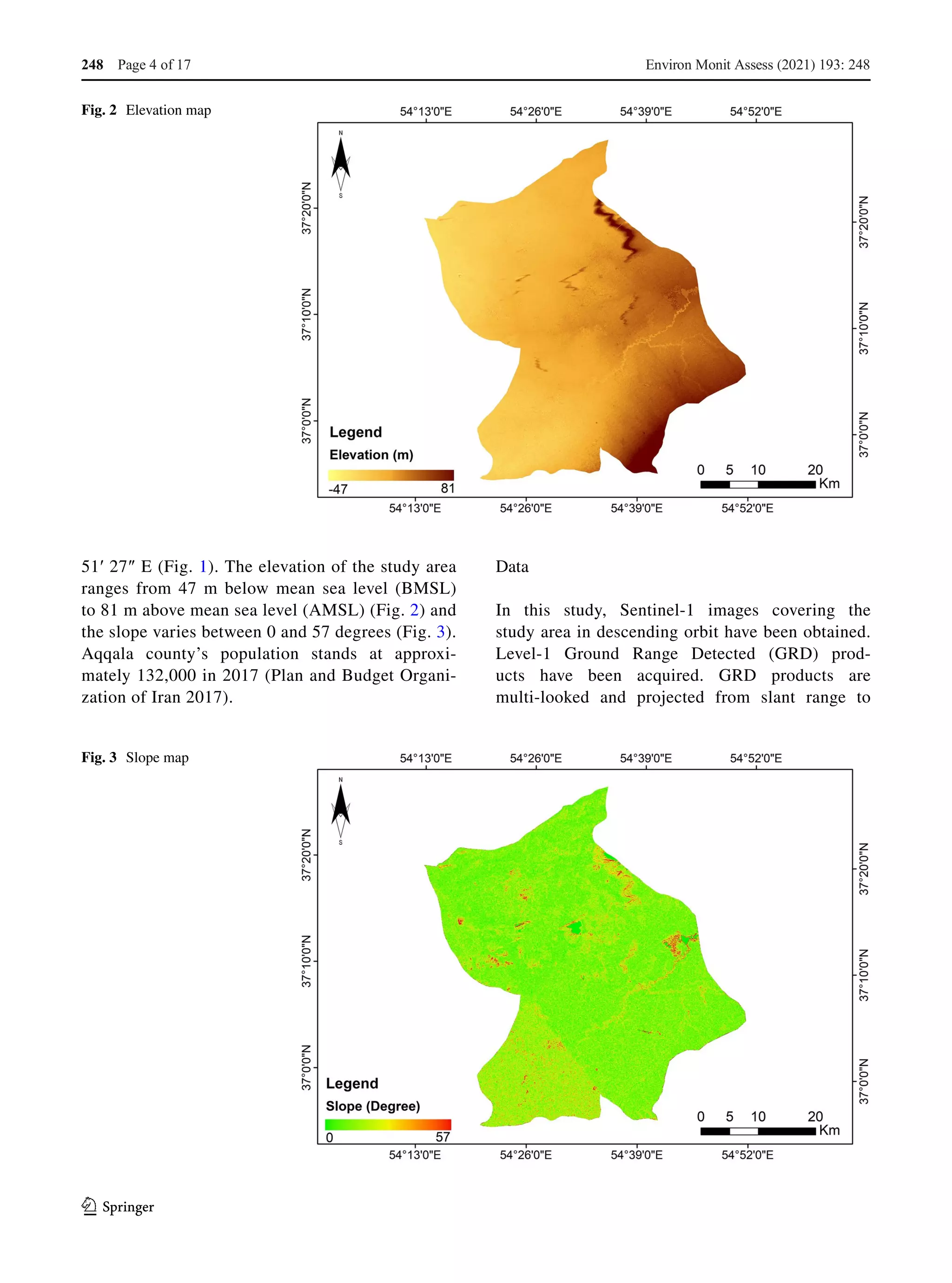 1 3
51′ 27″ E (Fig. 1). The elevation of the study area
ranges from 47  m below mean sea level (BMSL)
to 81 m above mean sea level (AMSL) (Fig. 2) and
the slope varies between 0 and 57 degrees (Fig. 3).
Aqqala county’s population stands at approxi-
mately 132,000 in 2017 (Plan and Budget Organi-
zation of Iran 2017).
Data
In this study, Sentinel-1 images covering the
study area in descending orbit have been obtained.
Level-1 Ground Range Detected (GRD) prod-
ucts have been acquired. GRD products are
multi-looked and projected from slant range to
Fig. 2  Elevation map
Fig. 3  Slope map
Environ Monit Assess (2021) 193: 248
Page 4 of 17
248
 