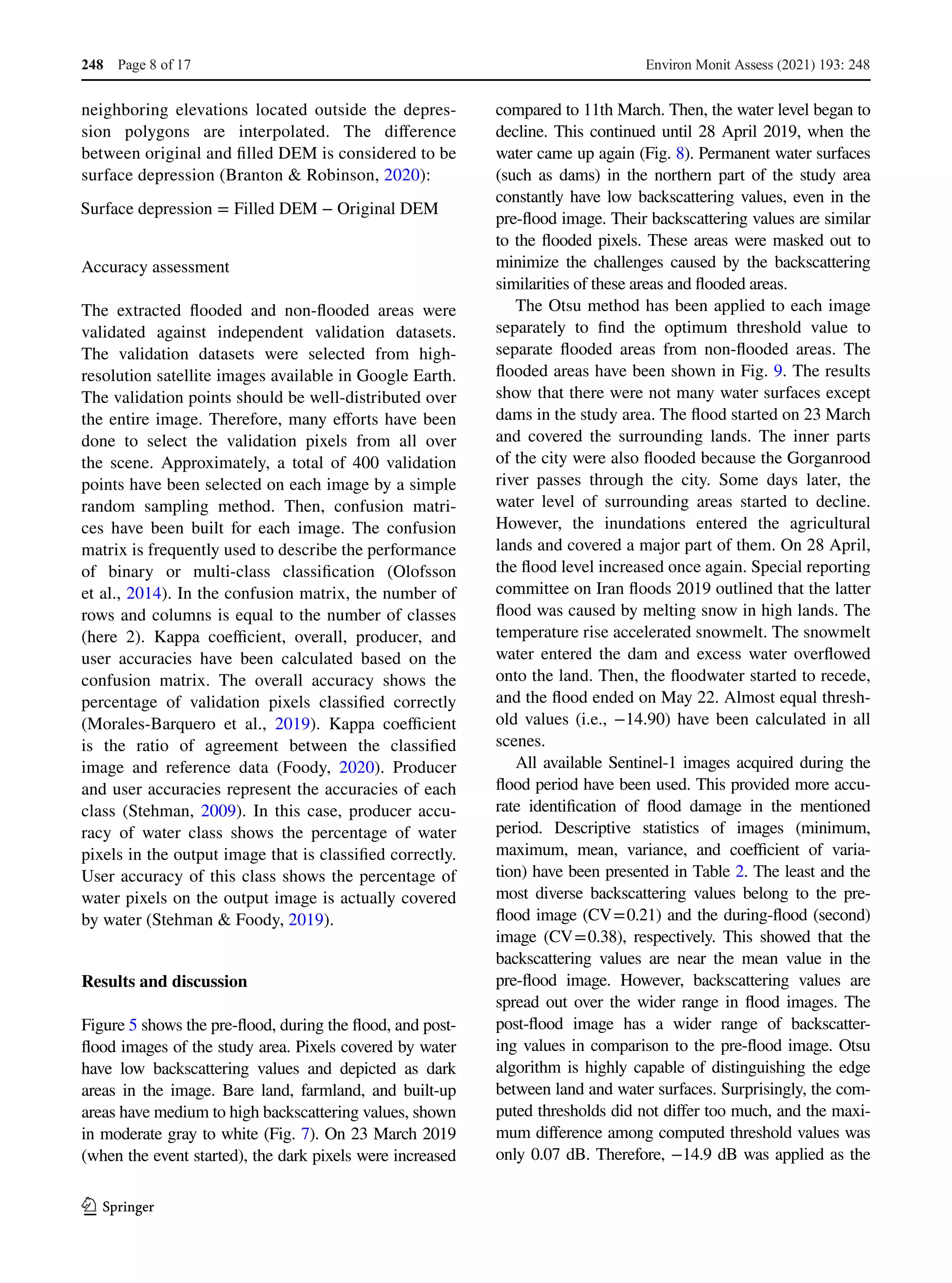 1 3
neighboring elevations located outside the depres-
sion polygons are interpolated. The difference
between original and filled DEM is considered to be
surface depression (Branton & Robinson, 2020):
Accuracy assessment
The extracted flooded and non-flooded areas were
validated against independent validation datasets.
The validation datasets were selected from high-
resolution satellite images available in Google Earth.
The validation points should be well-distributed over
the entire image. Therefore, many efforts have been
done to select the validation pixels from all over
the scene. Approximately, a total of 400 validation
points have been selected on each image by a simple
random sampling method. Then, confusion matri-
ces have been built for each image. The confusion
matrix is frequently used to describe the performance
of binary or multi-class classification  (Olofsson
et al., 2014). In the confusion matrix, the number of
rows and columns is equal to the number of classes
(here 2). Kappa coefficient, overall, producer, and
user accuracies have been calculated based on the
confusion matrix. The overall accuracy shows the
percentage of validation pixels classified correctly
(Morales-Barquero et  al.,  2019). Kappa coefficient
is the ratio of agreement between the classified
image and reference data  (Foody,  2020). Producer
and user accuracies represent the accuracies of each
class (Stehman, 2009). In this case, producer accu-
racy of water class shows the percentage of water
pixels in the output image that is classified correctly.
User accuracy of this class shows the percentage of
water pixels on the output image is actually covered
by water (Stehman & Foody, 2019).
Results and discussion
Figure 5 shows the pre-flood, during the flood, and post-
flood images of the study area. Pixels covered by water
have low backscattering values and depicted as dark
areas in the image. Bare land, farmland, and built-up
areas have medium to high backscattering values, shown
in moderate gray to white (Fig. 7). On 23 March 2019
(when the event started), the dark pixels were increased
Surface depression = Filled DEM − Original DEM
compared to 11th March. Then, the water level began to
decline. This continued until 28 April 2019, when the
water came up again (Fig. 8). Permanent water surfaces
(such as dams) in the northern part of the study area
constantly have low backscattering values, even in the
pre-flood image. Their backscattering values are similar
to the flooded pixels. These areas were masked out to
minimize the challenges caused by the backscattering
similarities of these areas and flooded areas.
The Otsu method has been applied to each image
separately to find the optimum threshold value to
separate flooded areas from non-flooded areas. The
flooded areas have been shown in Fig. 9. The results
show that there were not many water surfaces except
dams in the study area. The flood started on 23 March
and covered the surrounding lands. The inner parts
of the city were also flooded because the Gorganrood
river passes through the city. Some days later, the
water level of surrounding areas started to decline.
However, the inundations entered the agricultural
lands and covered a major part of them. On 28 April,
the flood level increased once again. Special reporting
committee on Iran floods 2019 outlined that the latter
flood was caused by melting snow in high lands. The
temperature rise accelerated snowmelt. The snowmelt
water entered the dam and excess water overflowed
onto the land. Then, the floodwater started to recede,
and the flood ended on May 22. Almost equal thresh-
old values (i.e., −14.90) have been calculated in all
scenes.
All available Sentinel-1 images acquired during the
flood period have been used. This provided more accu-
rate identification of flood damage in the mentioned
period. Descriptive statistics of images (minimum,
maximum, mean, variance, and coefficient of varia-
tion) have been presented in Table 2. The least and the
most diverse backscattering values belong to the pre-
flood image (CV 
= 
0.21) and the during-flood (second)
image (CV 
= 
0.38), respectively. This showed that the
backscattering values are near the mean value in the
pre-flood image. However, backscattering values are
spread out over the wider range in flood images. The
post-flood image has a wider range of backscatter-
ing values in comparison to the pre-flood image. Otsu
algorithm is highly capable of distinguishing the edge
between land and water surfaces. Surprisingly, the com-
puted thresholds did not differ too much, and the maxi-
mum difference among computed threshold values was
only 0.07 dB. Therefore, −14.9 dB was applied as the
Environ Monit Assess (2021) 193: 248
Page 8 of 17
248
 
