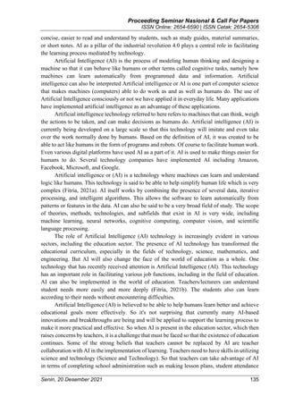 Proceeding Seminar Nasional & Call For Papers
ISSN Online: 2654-6590 | ISSN Cetak: 2654-5306
Senin, 20 Desember 2021 135
concise, easier to read and understand by students, such as study guides, material summaries,
or short notes. AI as a pillar of the industrial revolution 4.0 plays a central role in facilitating
the learning process mediated by technology.
Artificial Intelligence (AI) is the process of modeling human thinking and designing a
machine so that it can behave like humans or other terms called cognitive tasks, namely how
machines can learn automatically from programmed data and information. Artificial
intelligence can also be interpreted Artificial intelligence or AI is one part of computer science
that makes machines (computers) able to do work as and as well as humans do. The use of
Artificial Intelligence consciously or not we have applied it in everyday life. Many applications
have implemented artificial intelligence as an advantage of these applications.
Artificial intelligence technology referred to here refers to machines that can think, weigh
the actions to be taken, and can make decisions as humans do. Artificial intelligence (AI) is
currently being developed on a large scale so that this technology will imitate and even take
over the work normally done by humans. Based on the definition of AI, it was created to be
able to act like humans in the form of programs and robots. Of course to facilitate human work.
Even various digital platforms have used AI as a part of it. AI is used to make things easier for
humans to do. Several technology companies have implemented AI including Amazon,
Facebook, Microsoft, and Google.
Artificial intelligence or (AI) is a technology where machines can learn and understand
logic like humans. This technology is said to be able to help simplify human life which is very
complex (Fitria, 2021a). AI itself works by combining the presence of several data, iterative
processing, and intelligent algorithms. This allows the software to learn automatically from
patterns or features in the data. AI can also be said to be a very broad field of study. The scope
of theories, methods, technologies, and subfields that exist in AI is very wide, including
machine learning, neural networks, cognitive computing, computer vision, and scientific
language processing.
The role of Artificial Intelligence (AI) technology is increasingly evident in various
sectors, including the education sector. The presence of AI technology has transformed the
educational curriculum, especially in the fields of technology, science, mathematics, and
engineering. But AI will also change the face of the world of education as a whole. One
technology that has recently received attention is Artificial Intelligence (AI). This technology
has an important role in facilitating various job functions, including in the field of education.
AI can also be implemented in the world of education. Teachers/lecturers can understand
student needs more easily and more deeply (Fitria, 2021b). The students also can learn
according to their needs without encountering difficulties.
Artificial Intelligence (AI) is believed to be able to help humans learn better and achieve
educational goals more effectively. So it's not surprising that currently many AI-based
innovations and breakthroughs are being and will be applied to support the learning process to
make it more practical and effective. So when AI is present in the education sector, which then
raises concerns by teachers, it is a challenge that must be faced so that the existence of education
continues. Some of the strong beliefs that teachers cannot be replaced by AI are teacher
collaboration with AI in the implementation of learning. Teachers need to have skills in utilizing
science and technology (Science and Technology). So that teachers can take advantage of AI
in terms of completing school administration such as making lesson plans, student attendance
 